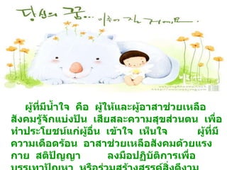 ผู้ที่มีน้ำใจ  คือ  ผู้ให้และผู้อาสาช่วยเหลือสังคมรู้จักแบ่งปัน  เสียสละความสุขส่วนตน  เพื่อทำประโยชน์แก่ผู้อื่น  เข้าใจ  เห็นใจ  ผู้ที่มีความเดือดร้อน  อาสาช่วยเหลือสังคมด้วยแรงกาย  สติปัญญา  ลงมือปฏิบัติการเพื่อบรรเทาปัญหา  หรือร่วมสร้างสรรค์สิ่งดีงาม  ให้เกิดขึ้นในชุมชน 