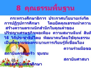 8  คุณธรรมพื้นฐาน กระทรวงศึกษาธิการ  ประกาศนโยบายเร่งรัดการปฏิรูปการศึกษา  โดยยึดคุณธรรมนำความรู้  สร้างความตระหนักสำนึกในคุณค่าของ  ปรัชญาเศรษฐกิจพอเพียง  ความสมานฉันท์  สันติวิธี  วิถีประชาธิปไตย  พัฒนาคนโดยใช้คุณธรรมเป็นพื้นฐานของกระบวนการเรียนรู้ที่เชื่อมโยง ความร่วมมือของสถาบันครอบครัว  ชุมชน  สถาบันศาสนา  และสถาบันการศึกษา  โดยมีจุดเน้น  เพื่อพัฒนาเยาวชน ให้เป็นคนดี  มีความรู้  และอยู่ดีมีสุข 