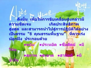   ึϸงนั้น  เพื่อให้การขับเคลื่อนดังกล่าวมีความชัดเจน  เกิดประสิทธิภาพสูงสุด  และสามารถนำไปสู่การปฏิบัติได้อย่างเป็นธรรม  “ 8  คุณธรรมพื้นฐาน”  ที่ควรเร่งปลูกฝัง  ประกอบด้วย ● ขยัน  ● ประหยัด  ● ซื่อสัตย์  ●มีวินัย ● สุภาพ  ●สะอาด  ●สามัคคี  ●มีน้ำใจ   