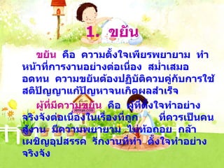 1.  ขยัน ขยัน   คือ  ความตั้งใจเพียรพยายาม  ทำหน้าที่การงานอย่างต่อเนื่อง  สม่ำเสมอ  อดทน  ความขยันต้องปฏิบัติควบคู่กับการใช้สติปัญญาแก้ปัญหาจนเกิดผลสำเร็จ ผู้ที่มีความขยัน   คือ  ผู้ที่ตั้งใจทำอย่างจริงจังต่อเนื่องในเรื่องที่ถูก  ที่ควรเป็นคนสู้งาน  มีความพยายาม  ไม่ท้อถอย  กล้าเผชิญอุปสรรค  รักงานที่ทำ  ตั้งใจทำอย่างจริงจัง 