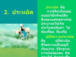 2.  ประหยัด ประหยัด   คือ  การรู้จักเก็บออม  ถนอมใช้ทรัพย์สิน  สิ่งของแต่พอควรพอประมาณให้เกิดประโยชน์คุ้มค่า  ไม่ฟุ่มเฟือย  ฟุ้งเฟ้อ ผู้ที่มีความประหยัด   คือ  ผู้ที่ดำเนินชีวิตความเป็นอยู่ที่เรียบง่าย  รู้จักฐานะการเงินของตน  คิดก่อนใช้  คิดก่อนซื้อ  เก็บออม  ถนอมใช้ทรัพย์สินสิ่งของอย่างคุ้มค่า  รู้จักทำบัญชีรายรับ  -   รายจ่าย  -  รายออม  ของตนเองอยู่เสมอ 