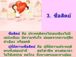 3.  ซื่อสัตย์ ซื่อสัตย์   คือ  ประพฤติตรงไม่เอนเอียงไม่มีเล่ห์เหลี่ยม  มีความจริงใจ  ปลอดจากความรู้สึกลำเอียง  หรืออคติ ผู้ที่มีความซื่อสัตย์   คือ  ผู้ที่มีความประพฤติตรงทั้งต่อหน้าที่  ต่อวิชาชีพ  ตรงต่อเวลา  ไม่ใช้เล่ห์กล  คดโกง  ทั้งทางตรงและทางอ้อม  รับรู้หน้าที่ของตนเองและปฏิบัติอย่างเต็มที่ถูกต้อง 