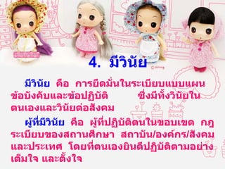 4.  มีวินัย มีวินัย   คือ  การยึดมั่นในระเบียบแบบแผน  ข้อบังคับและข้อปฏิบัติ  ซึ่งมีทั้งวินัยในตนเองและวินัยต่อสังคม ผู้ที่มีวินัย   คือ  ผู้ที่ปฏิบัติตนในขอบเขต  กฎ  ระเบียบของสถานศึกษา  สถาบัน / องค์กร / สังคมและประเทศ  โดยที่ตนเองยินดีปฏิบัติตามอย่างเต็มใจ และตั้งใจ  