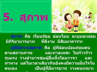 5.  สุภาพ สุภาพ   คือ  เรียบร้อย  อ่อนโยน  ละมุนละม่อม  มีกิริยามารยาท  ที่ดีงาม  มีสัมมาคารวะ ผู้ที่มีความสุภาพ   คือ  ผู้ที่อ่อนน้อมถ่อมตนตามสถานภาพ  และกาลเทศะ  ไม่ก้าวร้าว  รุนแรง  วางอำนาจข่มผู้อื่นทั้งโดยวาจา  และท่าทาง  แต่ในเวลาเดียวกันยังคงมีความมั่นใจในตนเอง  เป็นผู้ที่มีมารยาท  วางตนเหมาะสม  ตามวัฒนธรรมไทย 