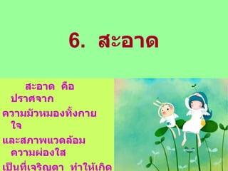 6.  สะอาด สะอาด  คือ  ปราศจาก ความมัวหมองทั้งกาย  ใจ  และสภาพแวดล้อม  ความผ่องใส เป็นที่เจริญตา  ทำให้เกิดความสบายใจ แก่ผู้พบเห็น 