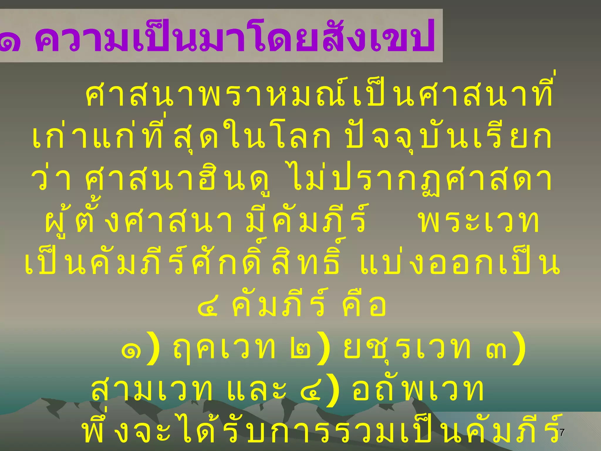 ศาสนาพราหมณ์เป็นศาสนาที่เก่าแก่ที่สุดในโลก ปัจจุบันเรียกว่า ศาสนาฮินดู ไม่ปรากฏศาสดาผู้ตั้งศาสนา มีคัมภีร์  พระเวท เป็นคัมภีร์ศักดิ์สิทธิ์ แบ่งออกเป็น ๔ คัมภีร์  คือ ๑ )  ฤคเวท ๒ )  ยชุรเวท ๓ )  สามเวท และ ๔ )  อถัพเวท  พึ่งจะได้รับการรวมเป็นคัมภีร์ราว พ . ศ . ๑๗๐๐ ๓ คัมภีร์แรก มีเนื้อหาเกี่ยวกับการเคารพ ยกย่องพระเจ้า  ส่วนคัมภีร์ที่ ๔ เป็นคัมภีร์ที่ใช้สวดเพื่อความเป็นสิริมงคลและใช้สวดเพื่อทำลายผู้อื่น เป็นที่มาของไสยาศาสตร์ ๒ . ๓ . ๑ ความเป็นมาโดยสังเขป 