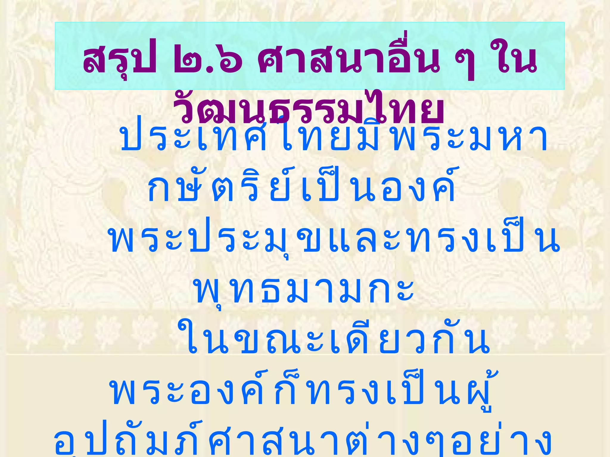 ประเทศไทยมีพระมหากษัตริย์เป็นองค์ พระประมุขและทรงเป็นพุทธมามกะ ในขณะเดียวกัน พระองค์ก็ทรงเป็นผู้อุปถัมภ์ศาสนาต่างๆอย่างทั่วถึง เปิดโอกาสให้ประชาชนได้นับถือศาสนาต่างๆได้อย่างเสรี วัฒนธรรมไทยมีพระพุทธศาสนาเป็นพื้นฐาน สรุป ๒ . ๖ ศาสนาอื่น ๆ ในวัฒนธรรมไทย 