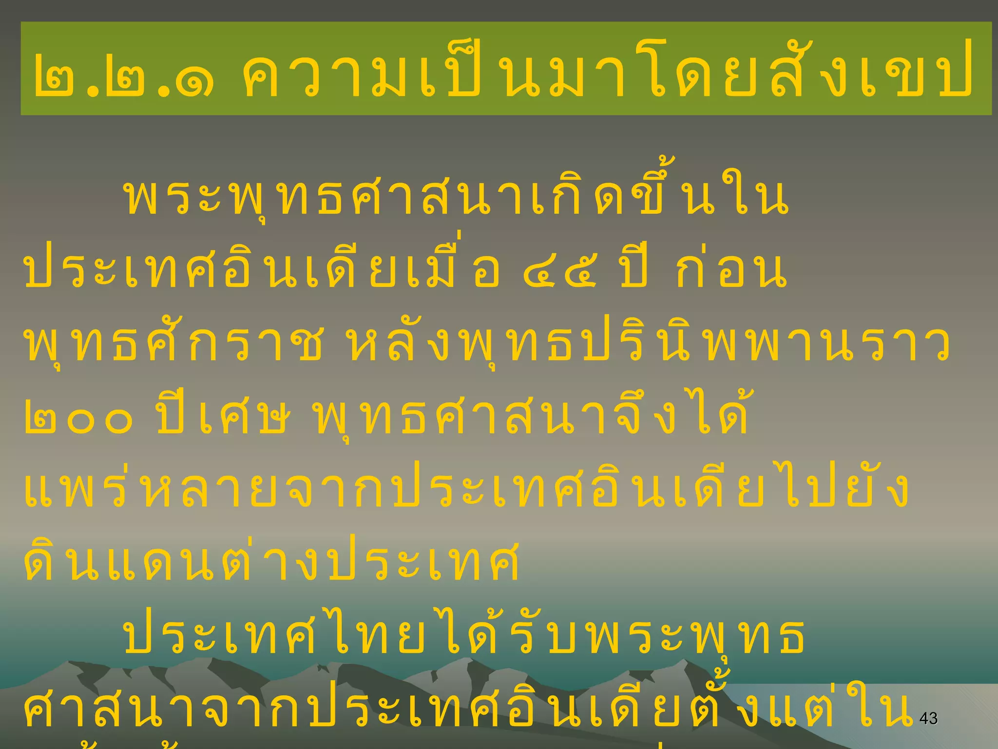 ๒ . ๒ . ๑ ความเป็นมาโดยสังเขป พระพุทธศาสนาเกิดขึ้นในประเทศอินเดียเมื่อ ๔๕ ปี ก่อน พุทธศักราช หลังพุทธปรินิพพานราว ๒๐๐ ปีเศษ พุทธศาสนาจึงได้ แพร่หลายจากประเทศอินเดียไปยังดินแดนต่างประเทศ  ประเทศไทยได้รับพระพุทธศาสนาจากประเทศอินเดียตั้งแต่ในครั้งนั้นเป็นต้นมา โดยเชื่อกันว่า ชนชาติไทยได้นับถือพระพุทธศาสนามหายานมาก่อนต่อมา จึงหันมานับถือ พระพุทธศาสนาแบบเถรวาท หรือที่เรียกว่า นิกายฝ่ายใต้ 