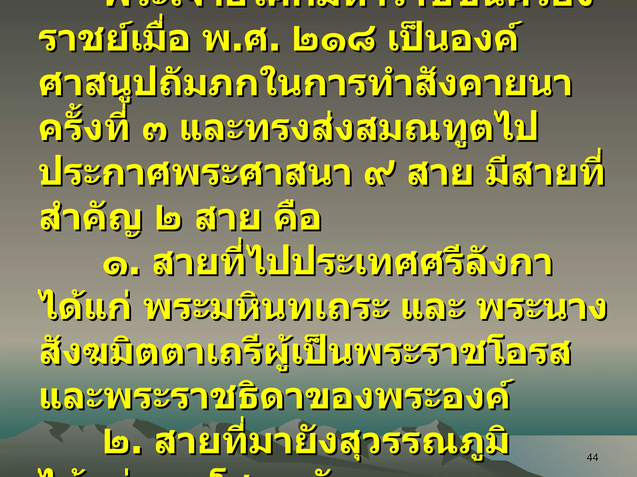 พระเจ้าอโศกมหาราชขึ้นครองราชย์เมื่อ พ . ศ .  ๒๑๘ เป็นองค์ศาสนูปถัมภกในการทำสังคายนาครั้งที่ ๓ และทรงส่งสมณทูตไปประกาศพระศาสนา ๙ สาย มีสายที่สำคัญ ๒ สาย คือ ๑ .  สายที่ไปประเทศศรีลังกา ได้แก่ พระมหินทเถระ และ พระนางสังฆมิตตาเถรีผู้เป็นพระราชโอรสและพระราชธิดาของพระองค์ ๒ .  สายที่มายังสุวรรณภูมิ ได้แก่ พระโสณะกับพระอุตตระ 