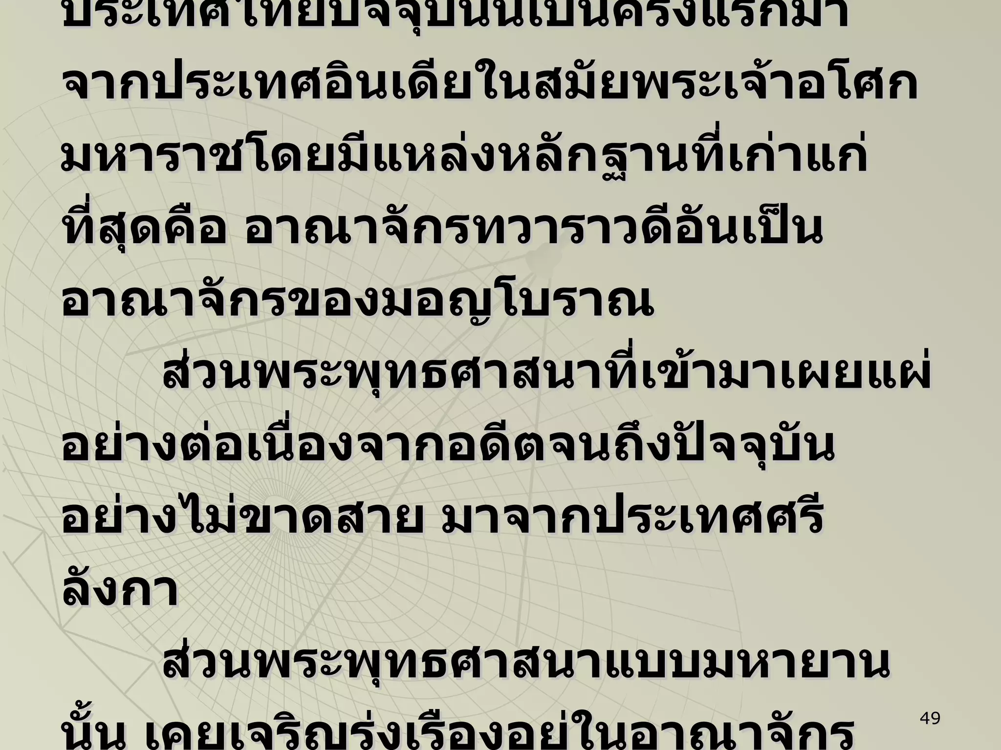 นักวิชาการมีความเชื่อกันว่า พุทธศาสนาเถรวาทที่เข้ามาสู่ดินแดนในประเทศไทยปัจจุบันนี้เป็นครั้งแรกมาจากประเทศอินเดียในสมัยพระเจ้าอโศกมหาราชโดยมีแหล่งหลักฐานที่เก่าแก่ที่สุดคือ อาณาจักรทวาราวดีอันเป็นอาณาจักรของมอญโบราณ ส่วนพระพุทธศาสนาที่เข้ามาเผยแผ่อย่างต่อเนื่องจากอดีตจนถึงปัจจุบันอย่างไม่ขาดสาย มาจากประเทศศรีลังกา ส่วนพระพุทธศาสนาแบบมหายานนั้น เคยเจริญรุ่งเรืองอยู่ในอาณาจักรตอนใต้ของประเทศไทยที่รู้จักกันในนามว่ “ศรีวิชัย”  