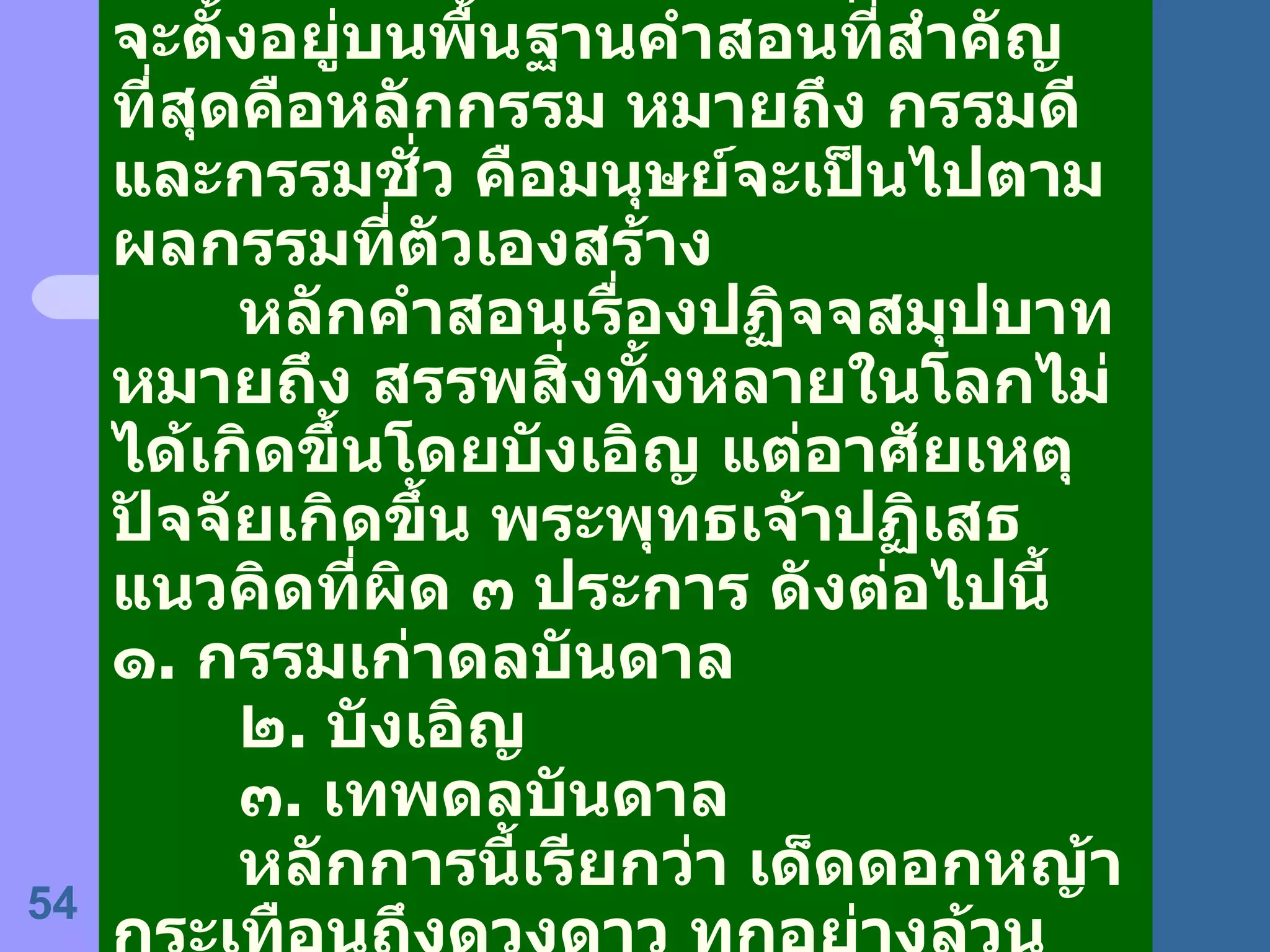 ระบบศีลธรรมในพระพุทธศาสนา จะตั้งอยู่บนพื้นฐานคำสอนที่สำคัญที่สุดคือหลักกรรม หมายถึง กรรมดีและกรรมชั่ว คือมนุษย์จะเป็นไปตามผลกรรมที่ตัวเองสร้าง หลักคำสอนเรื่องปฏิจจสมุปบาท หมายถึง สรรพสิ่งทั้งหลายในโลกไม่ได้เกิดขึ้นโดยบังเอิญ แต่อาศัยเหตุ ปัจจัยเกิดขึ้น พระพุทธเจ้าปฏิเสธแนวคิดที่ผิด ๓ ประการ ดังต่อไปนี้ ๑ .  กรรมเก่าดลบันดาล ๒ .  บังเอิญ ๓ .  เทพดลบันดาล หลักการนี้เรียกว่า เด็ดดอกหญ้ากระเทือนถึงดวงดาว ทุกอย่างล้วนสัมพันธ์เกี่ยวข้องกันหมด 