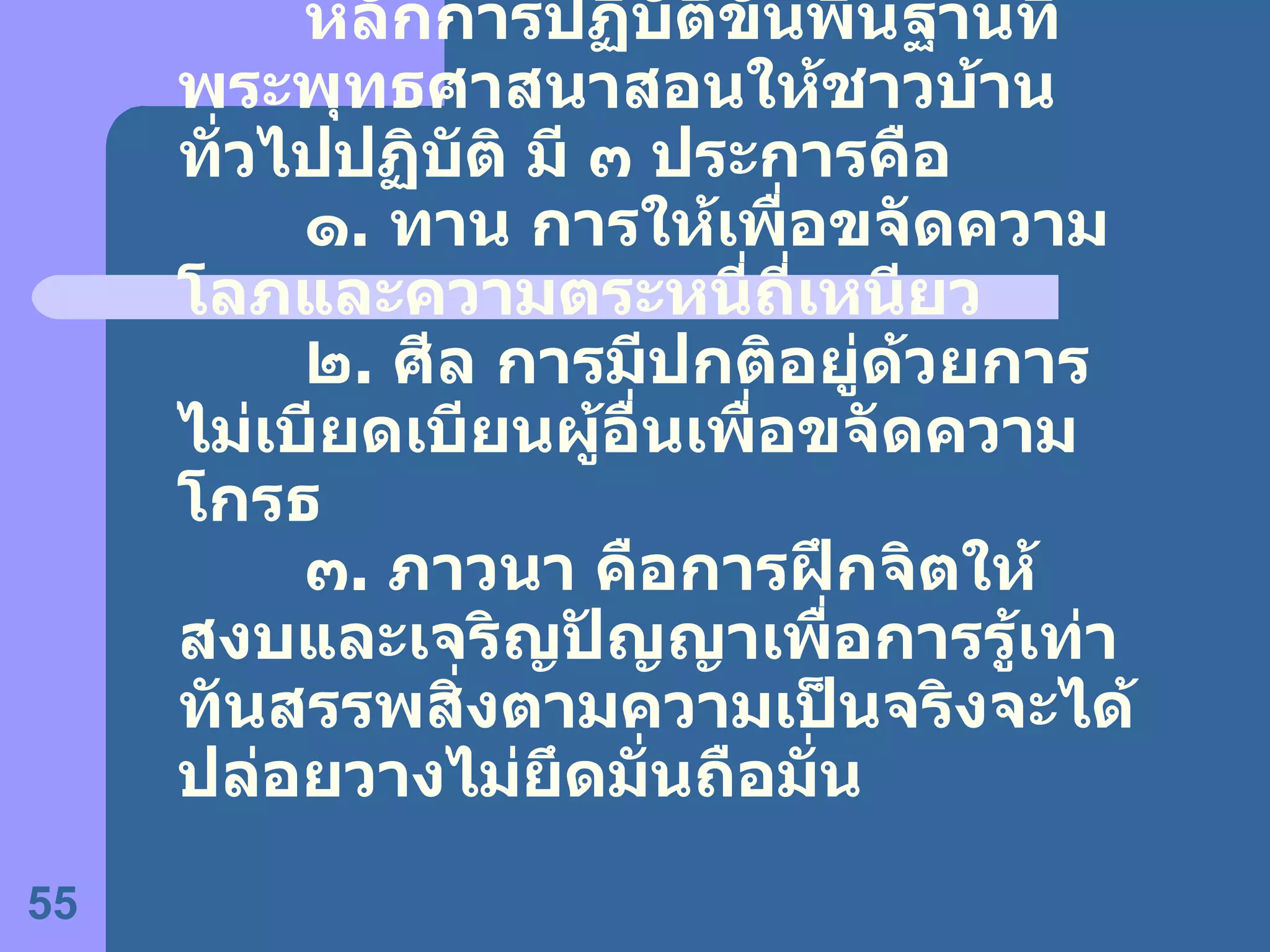 หลักการปฏิบัติขั้นพื้นฐานที่พระพุทธศาสนาสอนให้ชาวบ้านทั่วไปปฏิบัติ มี ๓ ประการคือ ๑ .  ทาน การให้เพื่อขจัดความโลภและความตระหนี่ถี่เหนียว ๒ .  ศีล การมีปกติอยู่ด้วยการไม่เบียดเบียนผู้อื่นเพื่อขจัดความโกรธ ๓ .  ภาวนา คือการฝึกจิตให้สงบและเจริญปัญญาเพื่อการรู้เท่าทันสรรพสิ่งตามความเป็นจริงจะได้ปล่อยวางไม่ยึดมั่นถือมั่น 