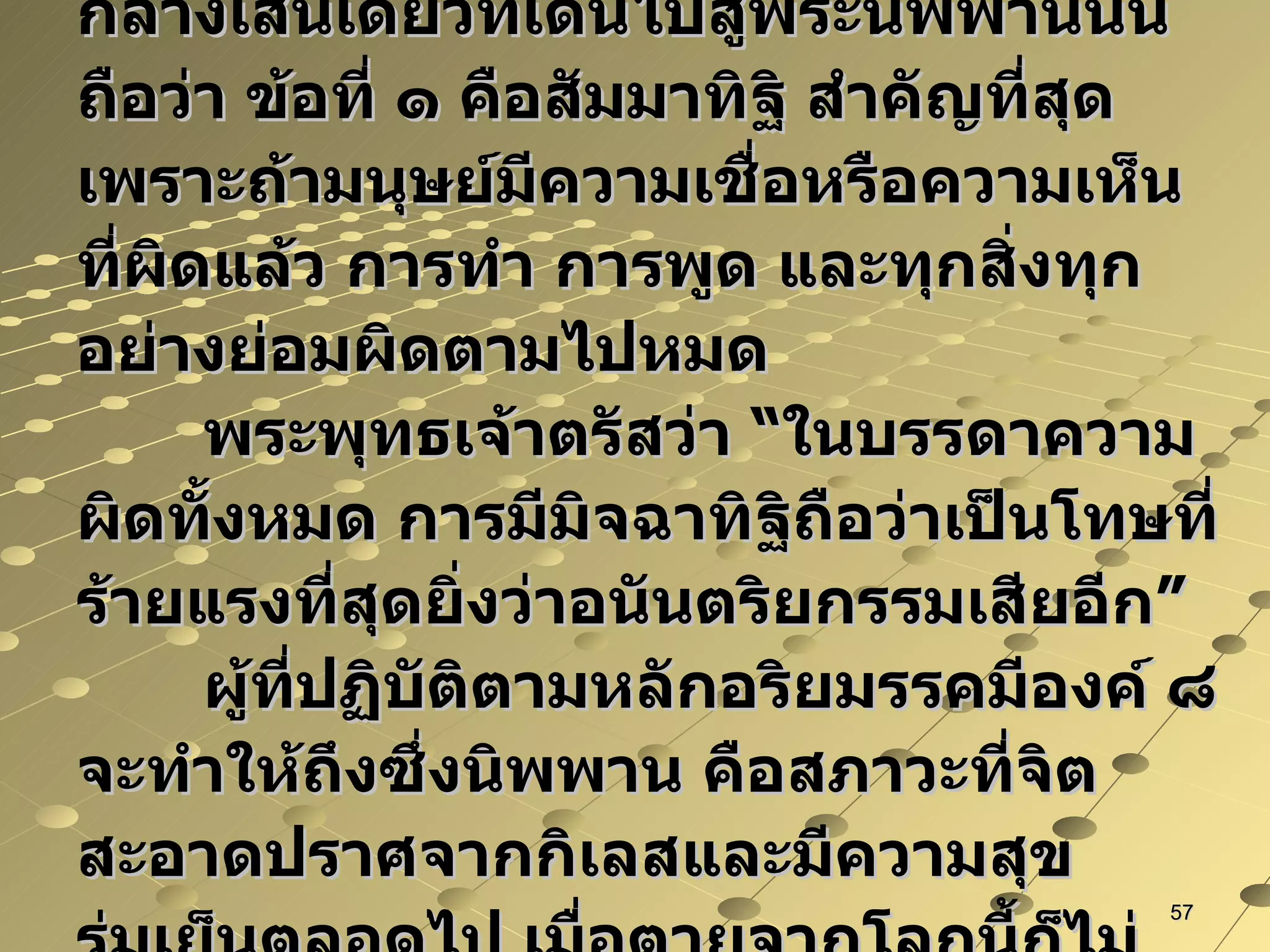 ในอริยมรรคมีองค์ ๘ คือ ทางสายกลางเส้นเดียวที่เดินไปสู่พระนิพพานนั้นถือว่า ข้อที่ ๑ คือสัมมาทิฐิ สำคัญที่สุดเพราะถ้ามนุษย์มีความเชื่อหรือความเห็นที่ผิดแล้ว การทำ การพูด และทุกสิ่งทุกอย่างย่อมผิดตามไปหมด พระพุทธเจ้าตรัสว่า “ในบรรดาความผิดทั้งหมด การมีมิจฉาทิฐิถือว่าเป็นโทษที่ร้ายแรงที่สุดยิ่งว่าอนันตริยกรรมเสียอีก” ผู้ที่ปฏิบัติตามหลักอริยมรรคมีองค์ ๘ จะทำให้ถึงซึ่งนิพพาน คือสภาวะที่จิตสะอาดปราศจากกิเลสและมีความสุขร่มเย็นตลอดไป เมื่อตายจากโลกนี้ก็ไม่ต้องเวียนว่ายตายเกิดอีกต่อไป ฯ 