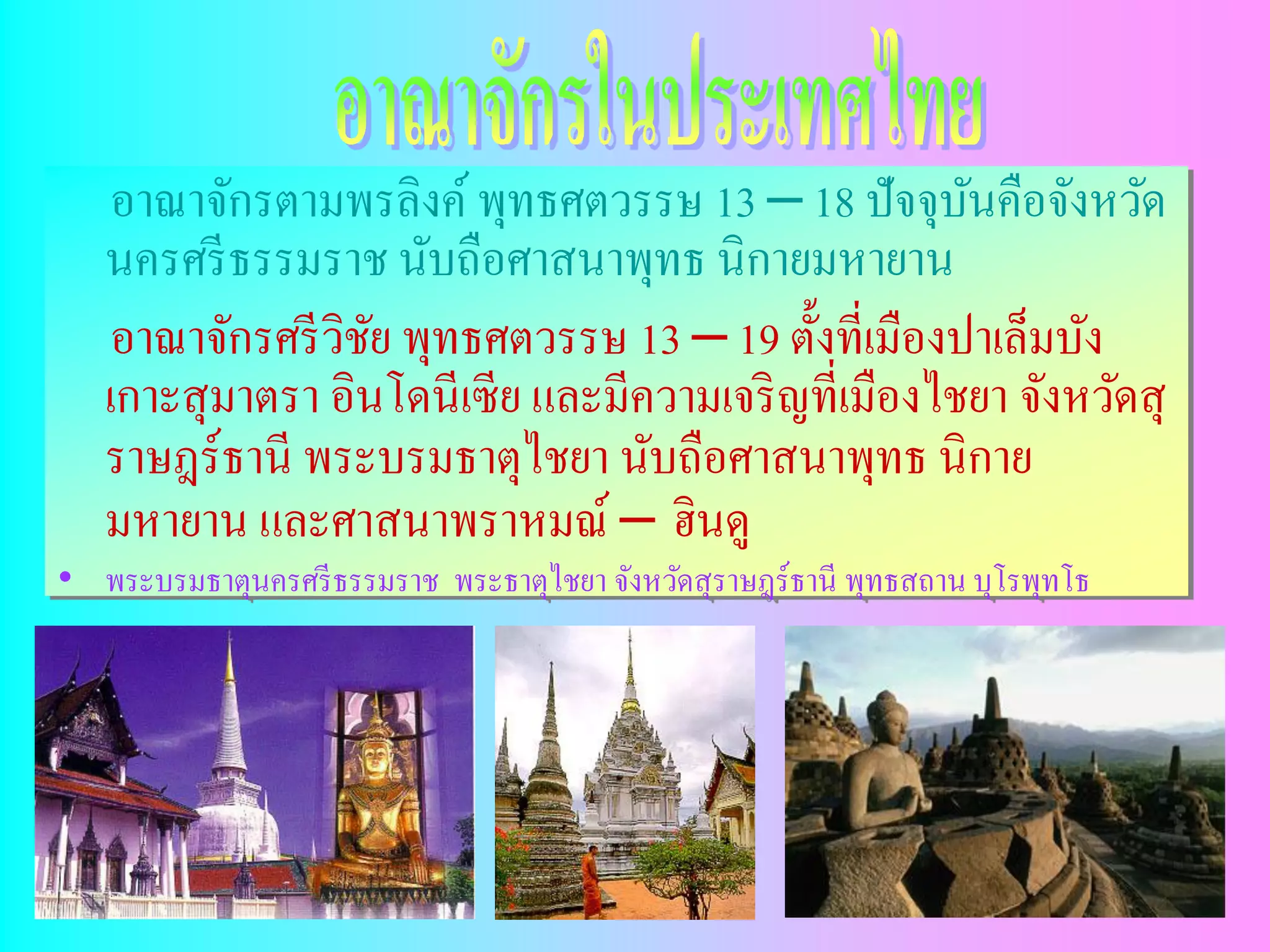 อาณาจักรตามพรลิงค์ พุทธศตวรรษ 13 – 18 ปัจจุบนคือจังหวัด
                                                     ั
   นครศรี ธรรมราช นับถือศาสนาพุทธ นิกายมหายาน
   อาณาจักรศรี วิชย พุทธศตวรรษ 13 – 19 ตั้งที่เมืองปาเล็มบัง
                   ั
   เกาะสุ มาตรา อินโดนีเซีย และมีความเจริ ญที่เมืองไชยา จังหวัดสุ
   ราษฎร์ธานี พระบรมธาตุไชยา นับถือศาสนาพุทธ นิกาย
   มหายาน และศาสนาพราหมณ์ – ฮินดู
• พระบรมธาตุนครศรี ธรรมราช พระธาตุไชยา จังหวัดสุ ราษฎร์ธานี พุทธสถาน บุโรพุทโธ
 