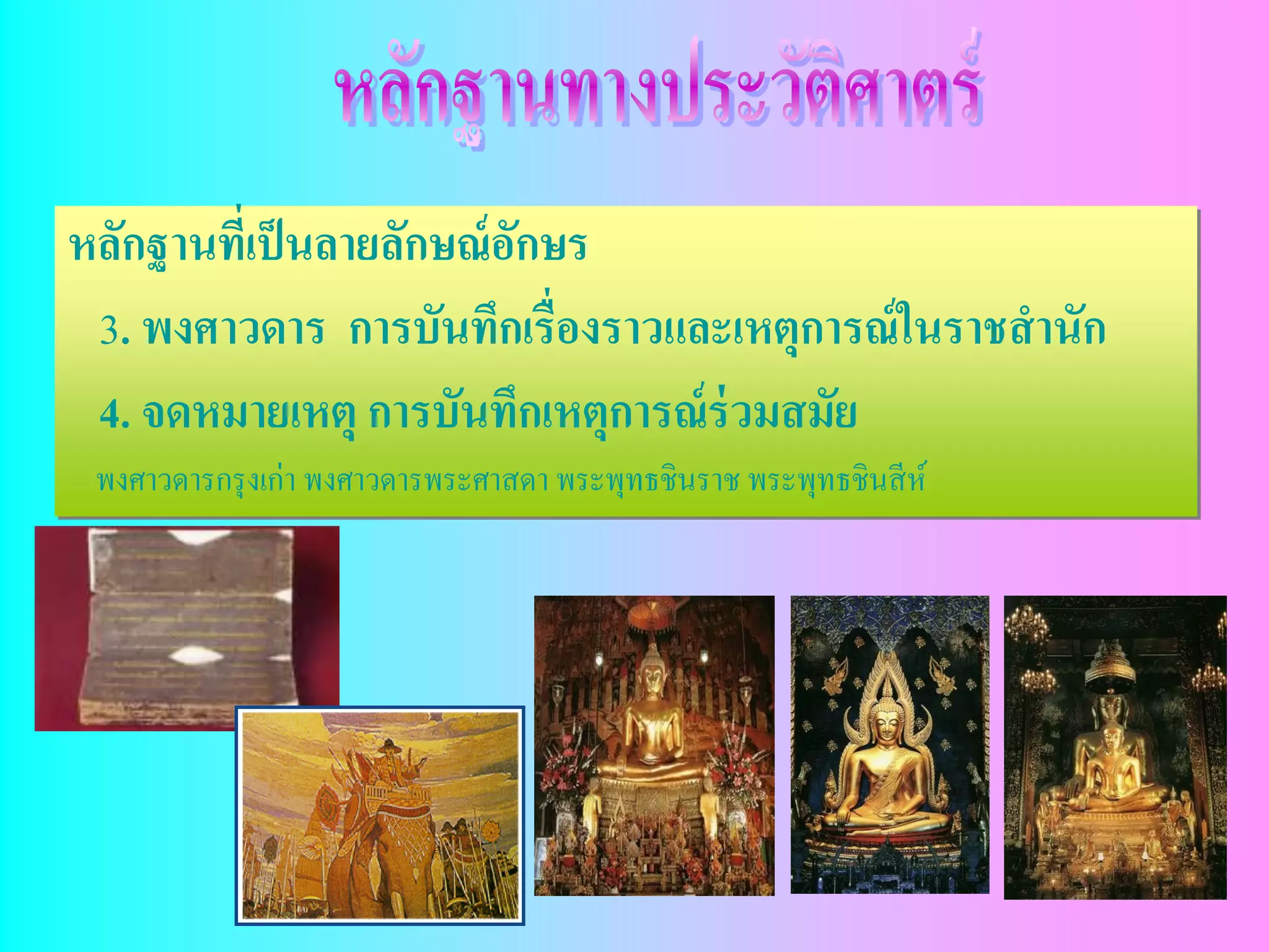หลักฐานทีเ่ ป็ นลายลักษณ์ อกษร
                           ั
 3. พงศาวดาร การบันทึกเรื่องราวและเหตุการณ์ ในราชสานัก
 4. จดหมายเหตุ การบันทึกเหตุการณ์ ร่วมสมัย
 พงศาวดารกรุ งเก่า พงศาวดารพระศาสดา พระพุทธชินราช พระพุทธชินสี ห์
 