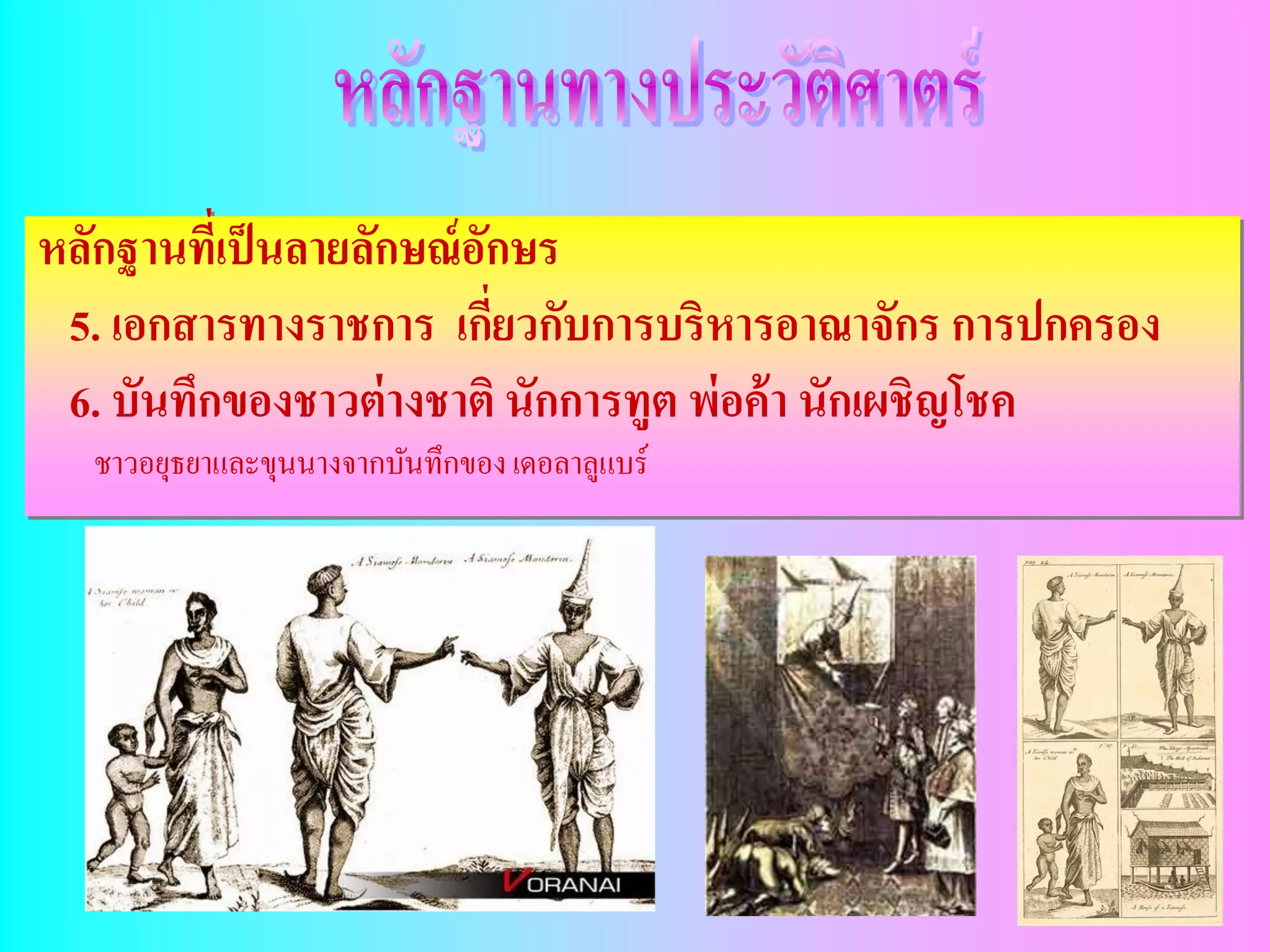 หลักฐานทีเ่ ป็ นลายลักษณ์ อกษร
                           ั
 5. เอกสารทางราชการ เกียวกับการบริหารอาณาจักร การปกครอง
                             ่
 6. บันทึกของชาวต่ างชาติ นักการทูต พ่อค้ า นักเผชิญโชค
  ชาวอยุธยาและขุนนางจากบันทึกของ เดอลาลูแบร์
 