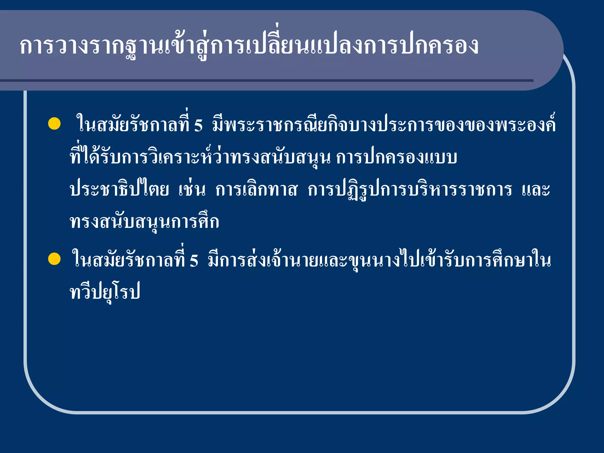 การวางรากฐานเข้ าสู่ การเปลียนแปลงการปกครอง
                            ่

    ในสมัยรัชกาลที่ 5 มีพระราชกรณียกิจบางประการของของพระองค์
    ทีได้ รับการวิเคราะห์ ว่าทรงสนับสนุน การปกครองแบบ
      ่
    ประชาธิปไตย เช่ น การเลิกทาส การปฏิรูปการบริหารราชการ และ
    ทรงสนับสนุนการศึก
   ในสมัยรัชกาลที่ 5 มีการส่ งเจ้ านายและขุนนางไปเข้ ารับการศึกษาใน
    ทวีปยุโรป
 