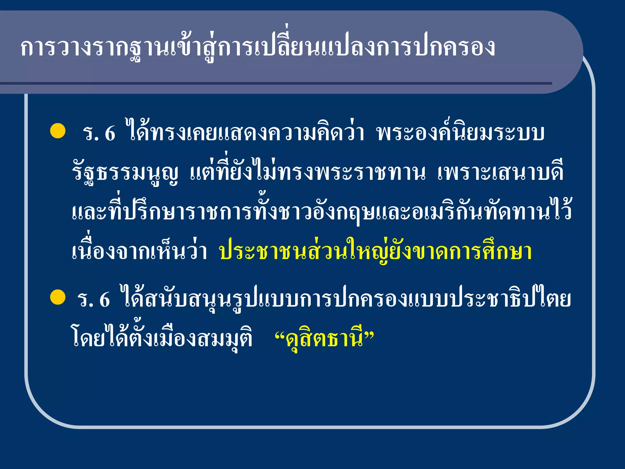 การวางรากฐานเข้ าสู่ การเปลียนแปลงการปกครอง
                            ่

   ร. 6 ได้ ทรงเคยแสดงความคิดว่ า พระองค์ นิยมระบบ
   รัฐธรรมนูญ แต่ ที่ยงไม่ ทรงพระราชทาน เพราะเสนาบดี
                       ั
   และที่ปรึกษาราชการทั้งชาวอังกฤษและอเมริกนทัดทานไว้
                                             ั
   เนื่องจากเห็นว่ า ประชาชนส่ วนใหญ่ ยงขาดการศึกษา
                                       ั
   ร. 6 ได้ สนับสนุนรู ปแบบการปกครองแบบประชาธิปไตย
   โดยได้ ต้งเมืองสมมุติ “ดุสิตธานี”
            ั
 