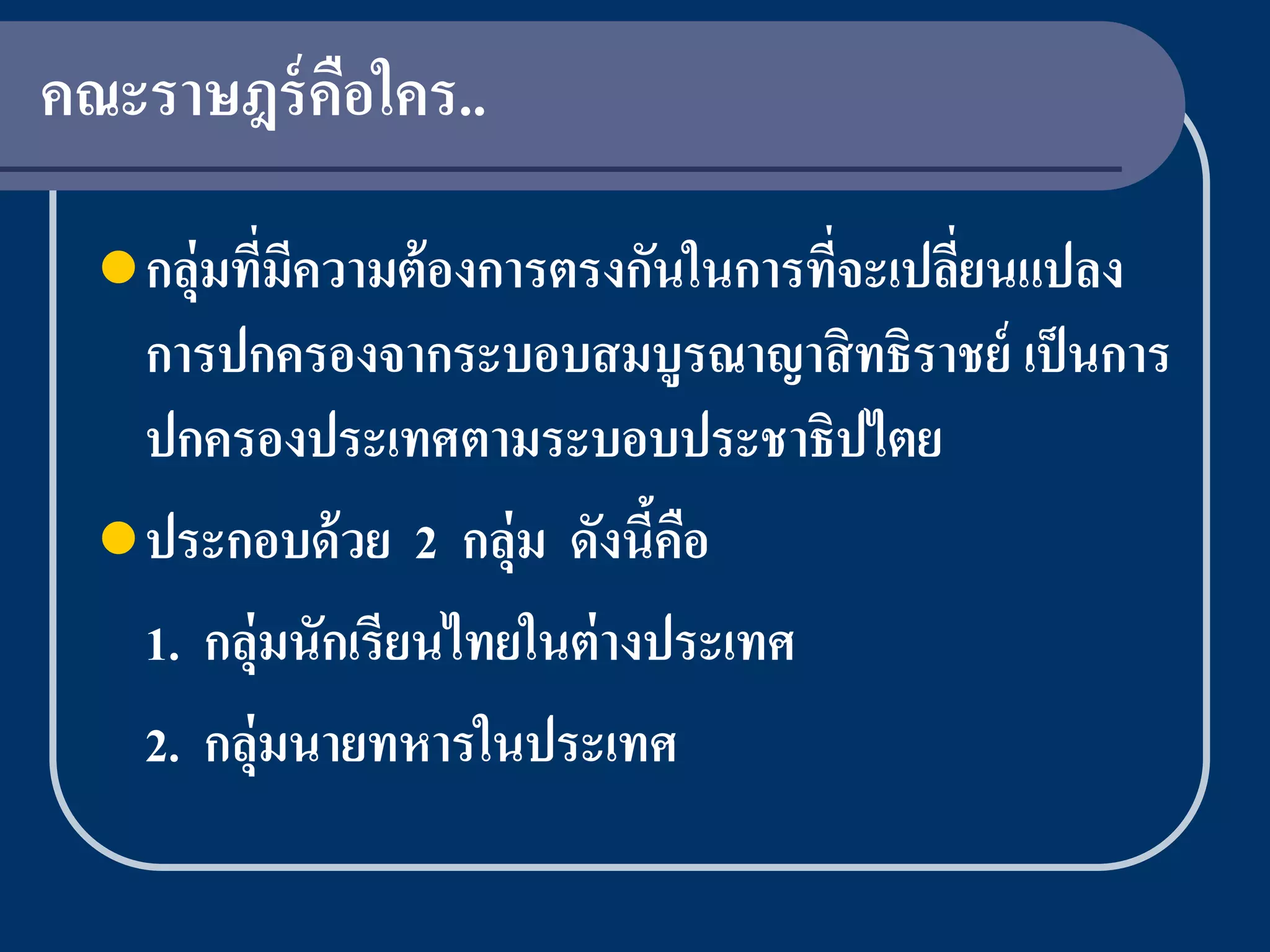 คณะราษฎร์ คอใคร..
           ื

   กลุ่มทีมความต้ องการตรงกันในการทีจะเปลียนแปลง
           ่ ี                       ่     ่
    การปกครองจากระบอบสมบูรณาญาสิ ทธิราชย์ เป็ นการ
    ปกครองประเทศตามระบอบประชาธิปไตย
   ประกอบด้ วย 2 กลุ่ม ดังนีคอ
                              ้ ื
    1. กลุ่มนักเรียนไทยในต่ างประเทศ
    2. กลุ่มนายทหารในประเทศ
 