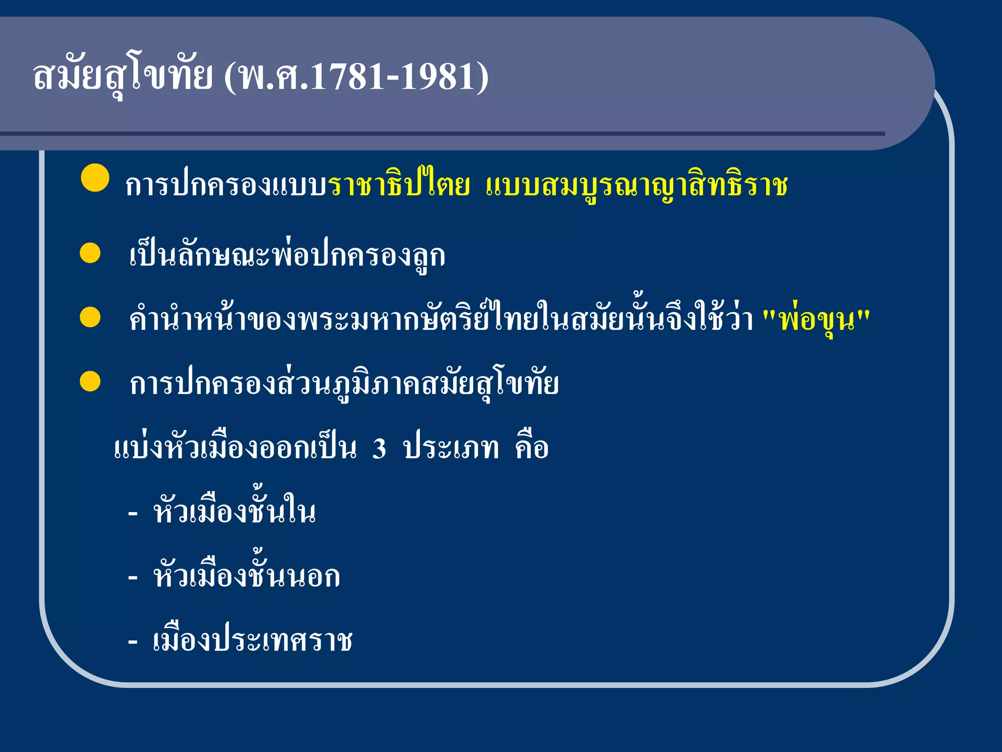 สมัยสุ โขทัย (พ.ศ.1781-1981)
   การปกครองแบบราชาธิปไตย แบบสมบูรณาญาสิ ทธิราช
   เป็ นลักษณะพ่อปกครองลูก
   คานาหน้ าของพระมหากษัตริย์ไทยในสมัยนั้นจึงใช้ ว่า "พ่ อขุน"
   การปกครองส่ วนภูมิภาคสมัยสุ โขทัย
   แบ่ งหัวเมืองออกเป็ น 3 ประเภท คือ
    - หัวเมืองชั้นใน
    - หัวเมืองชั้นนอก
    - เมืองประเทศราช
 