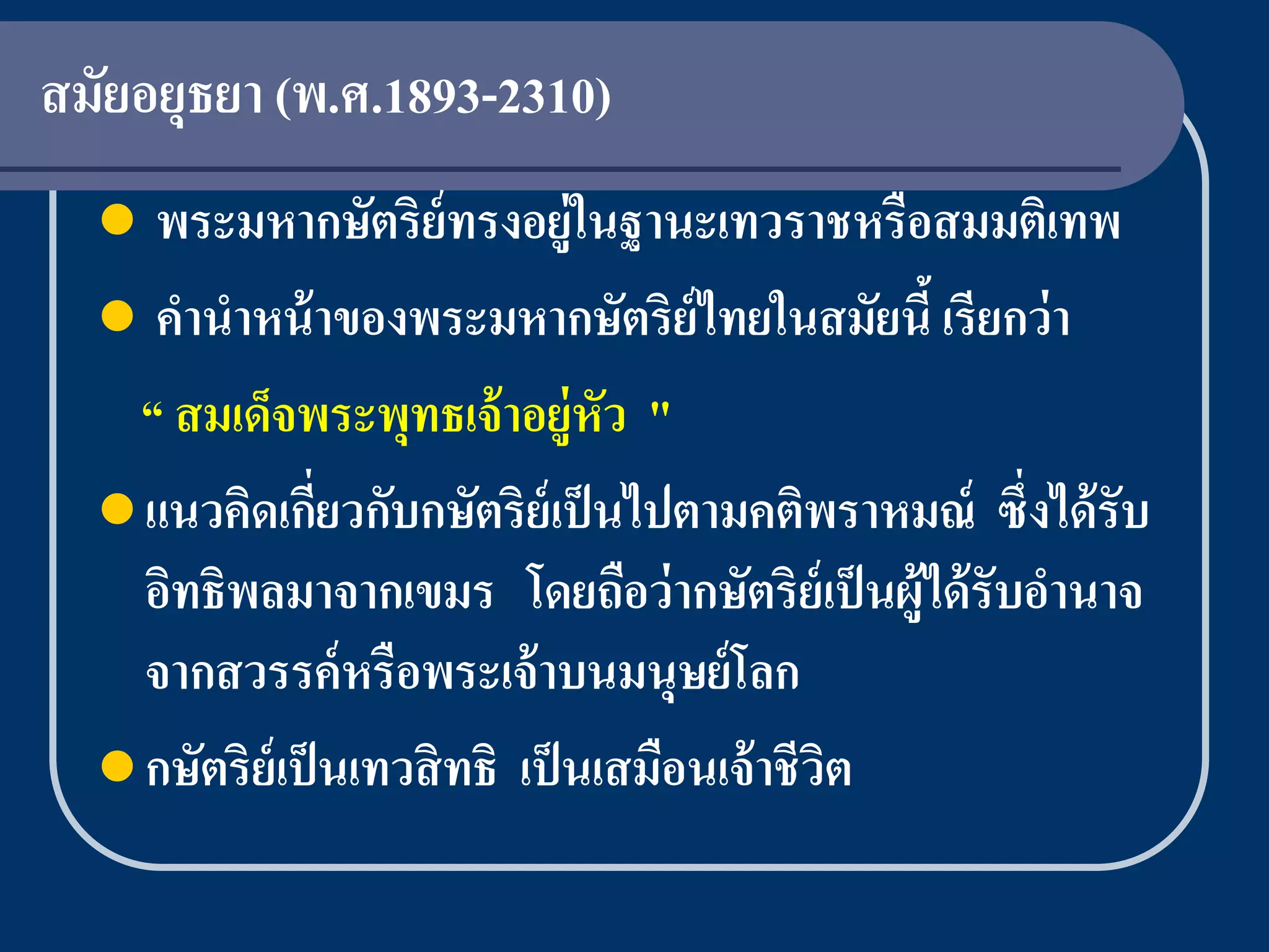 สมัยอยุธยา (พ.ศ.1893-2310)
    พระมหากษัตริย์ทรงอยู่ในฐานะเทวราชหรือสมมติเทพ
   คานาหน้ าของพระมหากษัตริ ย์ไทยในสมัยนี้ เรี ยกว่ า
    “ สมเด็จพระพุทธเจ้ าอยู่หัว "
   แนวคิดเกียวกับกษัตริ ย์เป็ นไปตามคติพราหมณ์ ซึ่งได้ รับ
                 ่
    อิทธิพลมาจากเขมร โดยถือว่ ากษัตริย์เป็ นผู้ได้ รับอานาจ
    จากสวรรค์ หรือพระเจ้ าบนมนุษย์ โลก
   กษัตริ ย์เป็ นเทวสิ ทธิ เป็ นเสมือนเจ้ าชี วต
                                                ิ
 