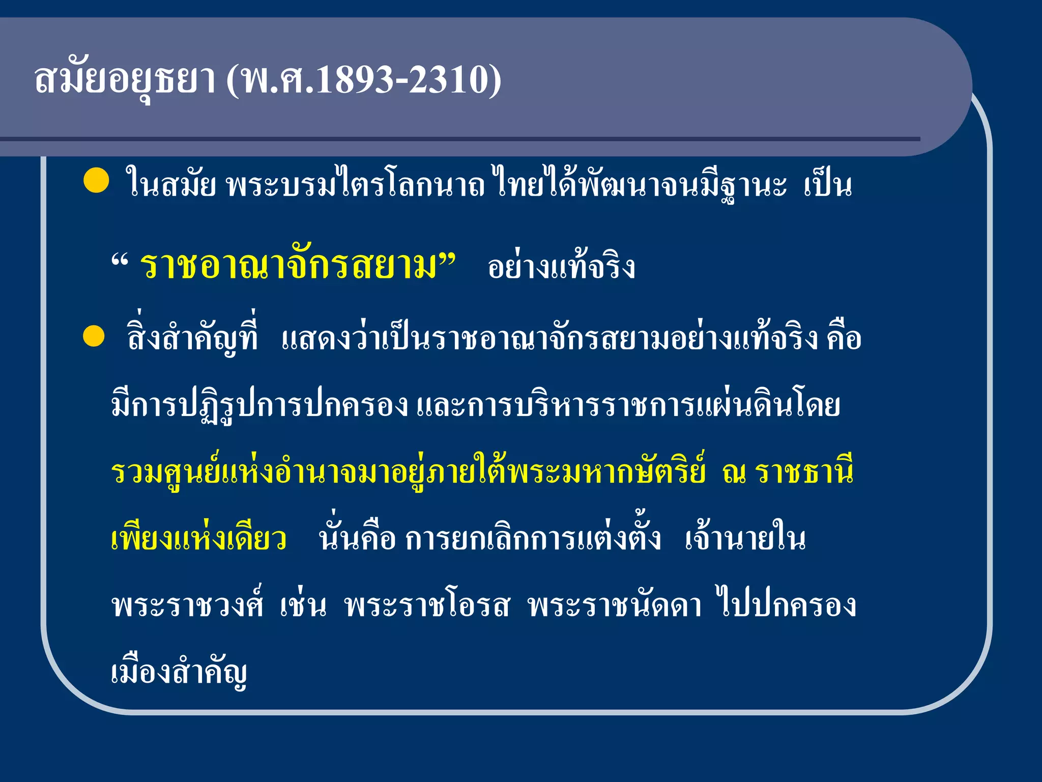 สมัยอยุธยา (พ.ศ.1893-2310)
   ในสมัย พระบรมไตรโลกนาถ ไทยได้ พฒนาจนมีฐานะ เป็ น
                                   ั
      “ ราชอาณาจักรสยาม” อย่างแท้จริง
      สิ่ งสาคัญที่ แสดงว่ าเป็ นราชอาณาจักรสยามอย่ างแท้ จริง คือ
      มีการปฏิรูปการปกครอง และการบริหารราชการแผ่ นดินโดย
      รวมศูนย์ แห่ งอานาจมาอยู่ภายใต้ พระมหากษัตริย์ ณ ราชธานี
      เพียงแห่ งเดียว นั่นคือ การยกเลิกการแต่ งตั้ง เจ้ านายใน
      พระราชวงศ์ เช่ น พระราชโอรส พระราชนัดดา ไปปกครอง
      เมืองสาคัญ
 