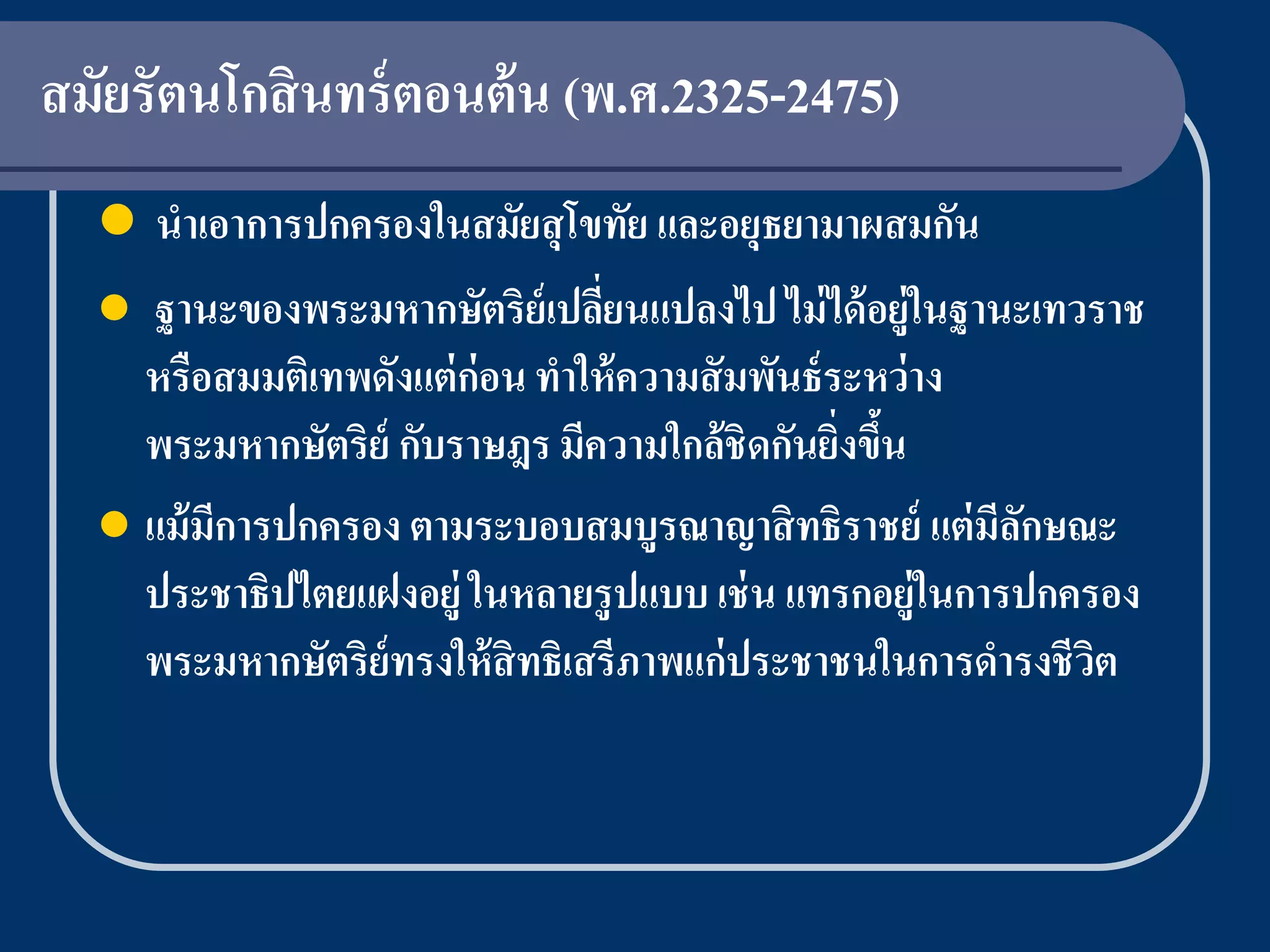 สมัยรัตนโกสิ นทร์ ตอนต้ น (พ.ศ.2325-2475)
   นาเอาการปกครองในสมัยสุ โขทัย และอยุธยามาผสมกัน
   ฐานะของพระมหากษัตริย์เปลียนแปลงไป ไม่ ได้ อยู่ในฐานะเทวราช
                                ่
    หรือสมมติเทพดังแต่ ก่อน ทาให้ ความสั มพันธ์ ระหว่ าง
    พระมหากษัตริย์ กับราษฎร มีความใกล้ชิดกันยิงขึน
                                                 ่ ้
   แม้ มีการปกครอง ตามระบอบสมบูรณาญาสิ ทธิราชย์ แต่ มีลกษณะ
                                                         ั
    ประชาธิปไตยแฝงอยู่ ในหลายรูปแบบ เช่ น แทรกอยู่ในการปกครอง
    พระมหากษัตริย์ทรงให้ สิทธิเสรีภาพแก่ประชาชนในการดารงชีวต
                                                           ิ
 