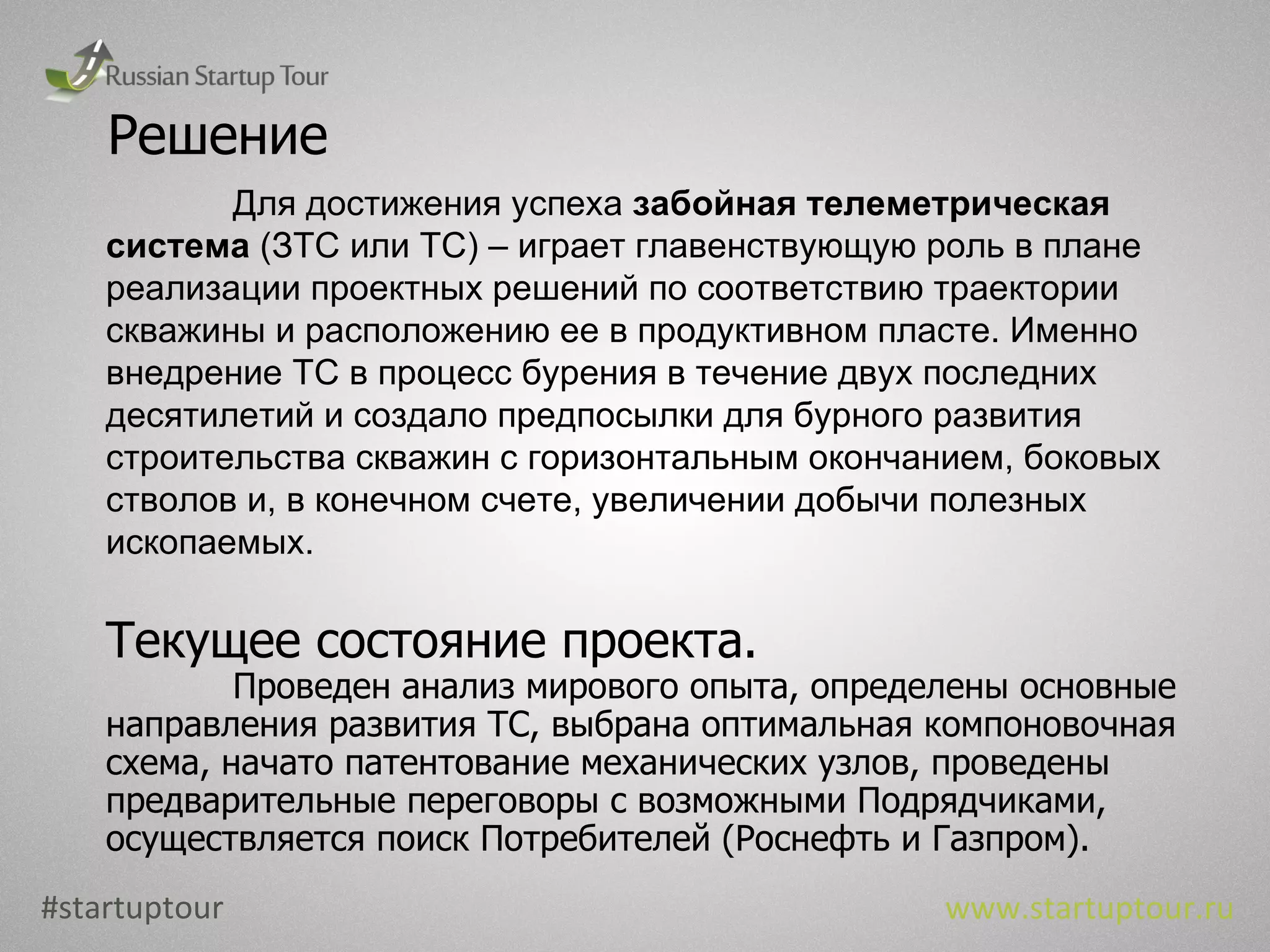 Решение Для достижения успеха  забойная телеметрическая система  (ЗТС или ТС) – играет главенствующую роль в плане реализации проектных решений по соответствию траектории скважины и расположению ее в продуктивном пласте. Именно внедрение ТС в процесс бурения в течение двух последних десятилетий и создало предпосылки для бурного развития строительства скважин с горизонтальным окончанием, боковых стволов и, в конечном счете, увеличении добычи полезных ископаемых. Текущее состояние проекта. Проведен анализ мирового опыта, определены основные направления развития ТС, выбрана оптимальная компоновочная схема, начато патентование механических узлов, проведены предварительные переговоры с возможными Подрядчиками, осуществляется поиск Потребителей (Роснефть и Газпром). #startuptour www.startuptour.ru 