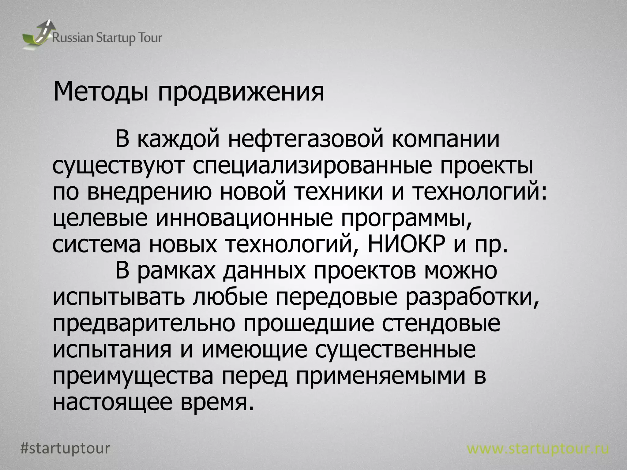 Методы продвижения В каждой нефтегазовой компании существуют специализированные проекты по внедрению новой техники и технологий: целевые инновационные программы, система новых технологий, НИОКР и пр. В рамках данных проектов можно испытывать любые передовые разработки, предварительно прошедшие стендовые испытания и имеющие существенные преимущества перед применяемыми в настоящее время. #startuptour www.startuptour.ru 