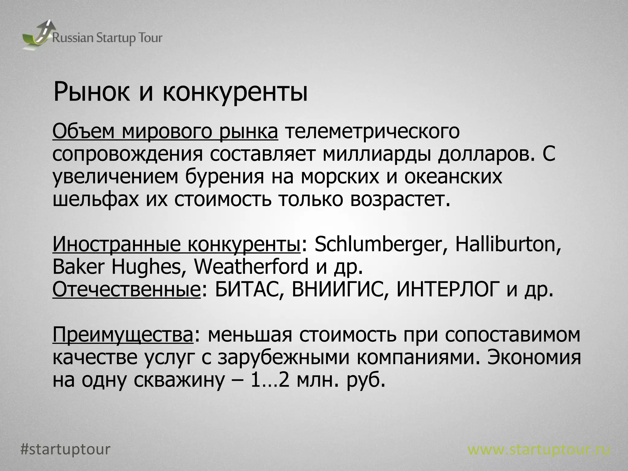 Рынок и конкуренты Объем мирового рынка  телеметрического сопровождения составляет миллиарды долларов. С увеличением бурения на морских и океанских шельфах их стоимость только возрастет. Иностранные конкуренты :  Schlumberger, Halliburton, Baker Hughes, Weatherford  и др. Отечественные : БИТАС, ВНИИГИС, ИНТЕРЛОГ и др. Преимущества : меньшая стоимость при сопоставимом качестве услуг с зарубежными компаниями. Экономия на одну скважину – 1…2 млн. руб. #startuptour www.startuptour.ru 
