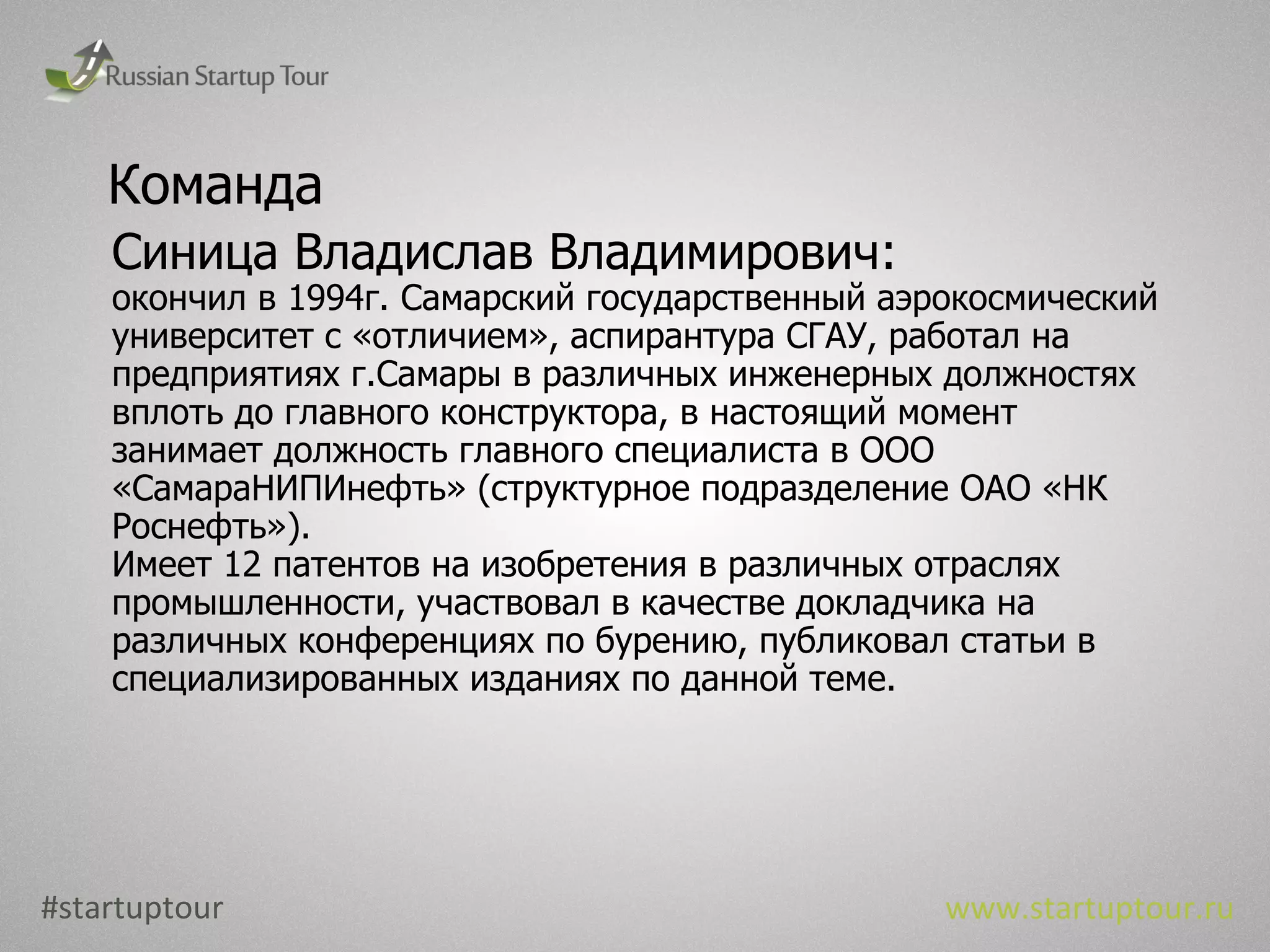 Команда Синица Владислав Владимирович: окончил в 1994г. Самарский государственный аэрокосмический университет с «отличием», аспирантура СГАУ, работал на предприятиях г.Самары в различных инженерных должностях вплоть до главного конструктора, в настоящий момент занимает должность главного специалиста в ООО «СамараНИПИнефть» (структурное подразделение ОАО «НК Роснефть»). Имеет 12 патентов на изобретения в различных отраслях промышленности, участвовал в качестве докладчика на различных конференциях по бурению, публиковал статьи в специализированных изданиях по данной теме. #startuptour www.startuptour.ru 