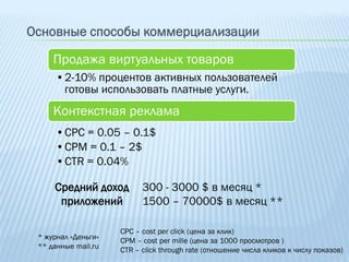 Основные способы коммерциализации

     Продажа виртуальных товаров
      •2-10% процентов активных пользователей
       готовы использовать платные услуги.
     Контекстная реклама
      •CPC = 0.05 – 0.1$
      •CPM = 0.1 – 2$
      •CTR = 0.04%

     Средний доход         300 - 3000 $ в месяц *
      приложений           1500 – 70000$ в месяц **

                     CPC – cost per click (цена за клик)
 * журнал «Деньги»   CPM – cost per mille (цена за 1000 просмотров )
 ** данные mail.ru   CTR – click through rate (отношение числа кликов к числу показов)
 