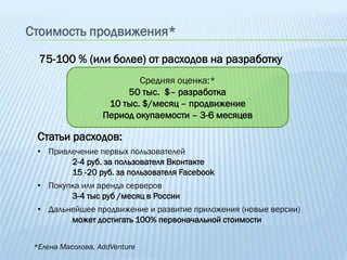 Стоимость продвижения*

  75-100 % (или более) от расходов на разработку
                           Средняя оценка:*
                        50 тыс. $– разработка
                    10 тыс. $/месяц – продвижение
                   Период окупаемости – 3-6 месяцев

  Статьи расходов:
  • Привлечение первых пользователей
         2-4 руб. за пользователя Вконтакте
         15 -20 руб. за пользователя Facebook
  • Покупка или аренда серверов
         3-4 тыс руб /месяц в России
  • Дальнейшее продвижение и развитие приложения (новые версии)
         может достигать 100% первоначальной стоимости


 *Елена Масолова, AddVenture
 