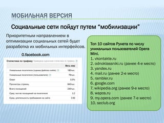 МОБИЛЬНАЯ ВЕРСИЯ
  Социальные сети пойдут путем “мобилизации”
Приоритетным направлением в
оптимизации социальных сетей будет
                                       Топ 10 сайтов Рунета по числу
разработка их мобильных интерфейсов.   уникальных пользователей Opera
       0.facebook.com                  Mini.
                                       1. vkontakte.ru
                                       2. odnoklassniki.ru (ранее 4-е место)
                                       3. yandex.ru
                                       4. mail.ru (ранее 2-е место)
                                       5. rambler.ru
                                       6. google.com
                                       7. wikipedia.org (ранее 9-е место)
                                       8. wapos.ru
                                       9. my.opera.com (ранее 7-е место)
                                       10. seclub.org
 