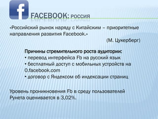 FACEBOOK: РОССИЯ
«Российский рынок наряду с Китайским – приоритетные
направления развития Facebook.»
                                       (М. Цукерберг)

      Причины стремительного роста аудитории:
      • перевод интерфейса Fb на русский язык
      • бесплатный доступ c мобильных устройств на
      0.facebook.com
      • договор с Яндексом об индексации страниц

Уровень проникновения Fb в среду пользователей
Рунета оценивается в 3,02%.
 