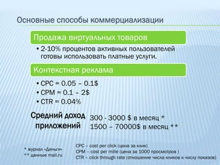 Основные способы коммерциализации

     Продажа виртуальных товаров
      •2-10% процентов активных пользователей
       готовы использовать платные услуги.
     Контекстная реклама
      •CPC = 0.05 – 0.1$
      •CPM = 0.1 – 2$
      •CTR = 0.04%
    Средний доход 300 - 3000 $ в месяц *
     приложений 1500 – 70000$ в месяц **

                     CPC – cost per click (цена за клик)
 * журнал «Деньги»   CPM – cost per mille (цена за 1000 просмотров )
 ** данные mail.ru   CTR – click through rate (отношение числа кликов к числу показов)
 