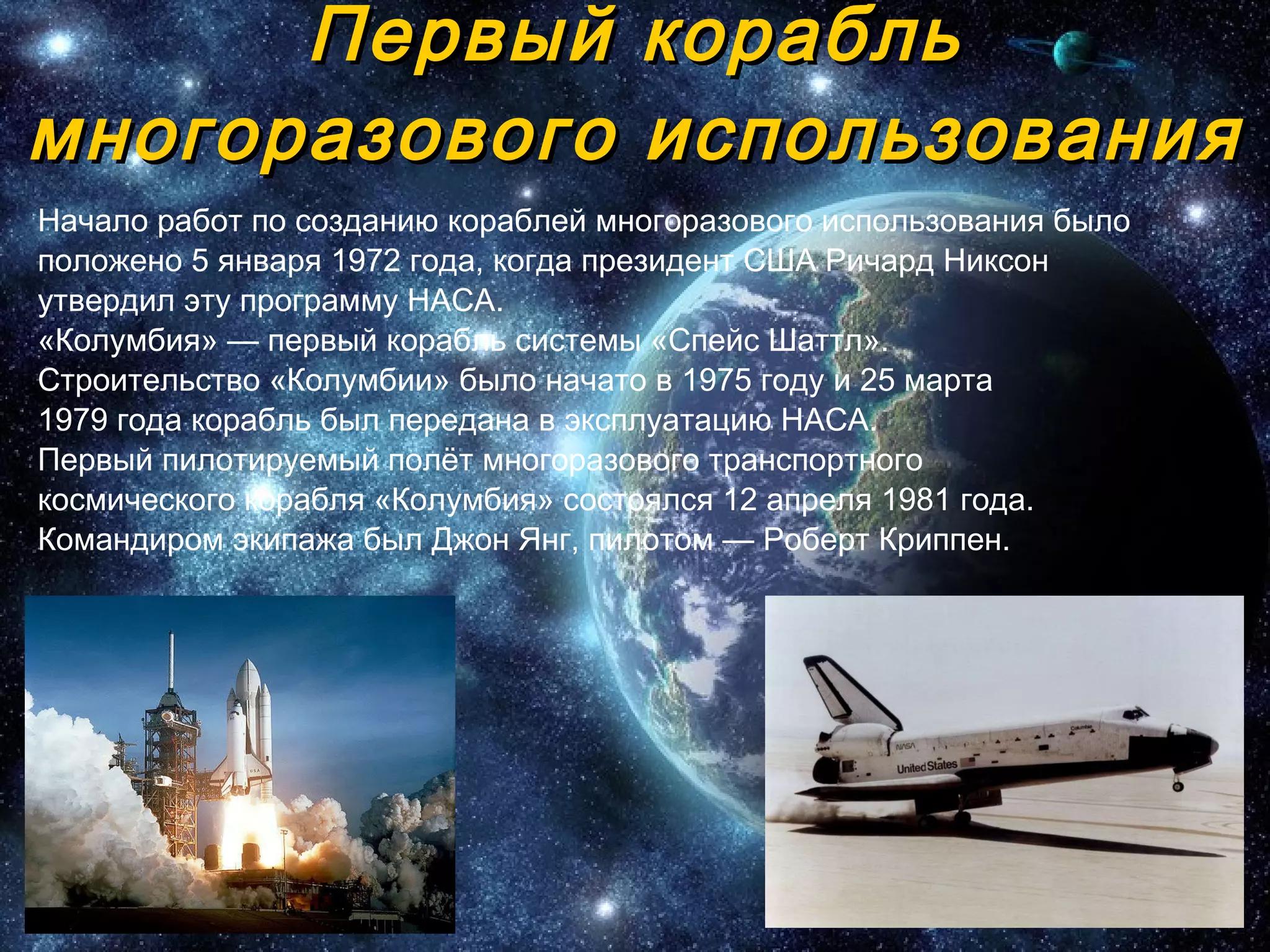 Первый корабль многоразового использования Начало работ по созданию кораблей многоразового использования было положено 5 января 1972 года, когда президент США Ричард Никсон утвердил эту программу НАСА.  «Колумбия» — первый корабль системы «Спейс Шаттл». Строительство «Колумбии» было начато в 1975 году и 25 марта 1979 года корабль был передана в эксплуатацию НАСА. Первый пилотируемый полёт многоразового транспортного космического корабля «Колумбия» состоялся 12 апреля 1981 года. Командиром экипажа был Джон Янг, пилотом — Роберт Криппен.  