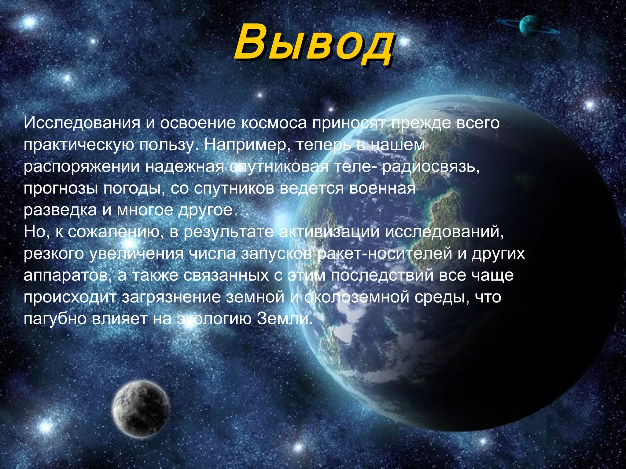 Вывод Исследования и освоение космоса приносят прежде всего практическую пользу. Например, теперь в нашем распоряжении надежная спутниковая теле- радиосвязь, прогнозы погоды, со спутников ведется военная разведка и многое другое… Но, к   сожалению, в результате активизации исследований, резкого увеличения   числа запусков ракет-носителей и других аппаратов, а также связанных с   этим последствий все чаще происходит загрязнение земной и   околоземной среды, что пагубно влияет на экологию Земли. 