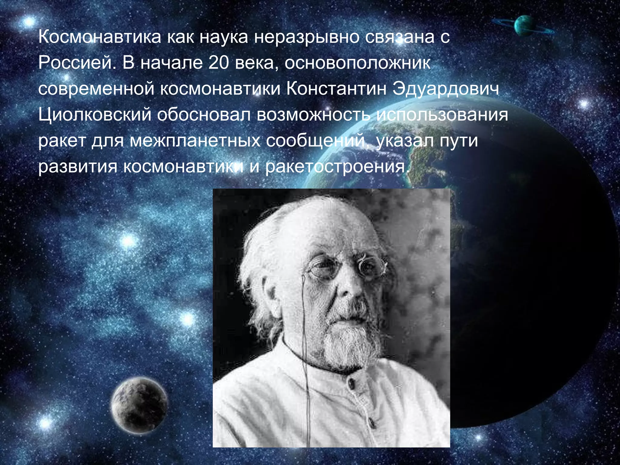 Космонавтика как наука неразрывно связана с Россией. В начале 20 века, основоположник современной космонавтики Константин   Эдуардович Циолковский обосновал возможность   использования ракет для межпланетных   сообщений, указал пути развития космонавтики и   ракетостроения. 