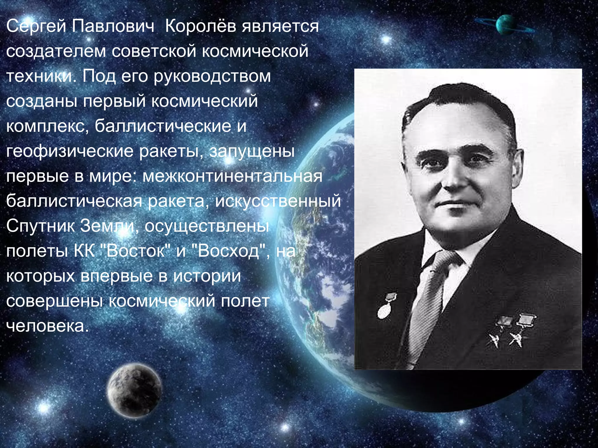 Сергей Павлович  Королёв является создателем советской космической техники. Под его руководством созданы первый космический комплекс, баллистические и геофизические ракеты, запущены первые в мире: межконтинентальная баллистическая ракета, искусственный Спутник Земли, осуществлены полеты КК "Восток" и "Восход", на которых впервые в истории совершены космический полет человека.  