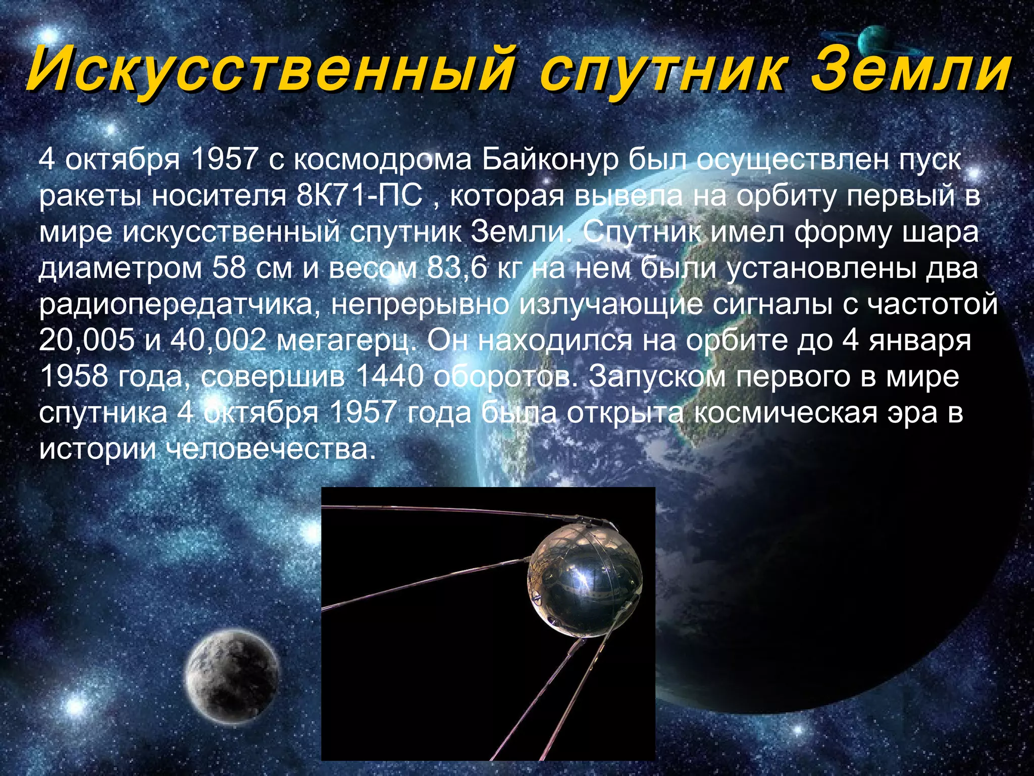 Искусственный спутник Земли 4 октября 1957 с космодрома Байконур был осуществлен пуск ракеты носителя 8К71-ПС , которая вывела на орбиту первый в мире искусственный спутник Земли. Спутник имел форму шара диаметром 58 см и весом 83,6 кг   на нем были установлены два радиопередатчика, непрерывно излучающие сигналы с частотой 20,005 и 40,002 мегагерц. Он находился на орбите до 4   января 1958 года, совершив 1440 оборотов. Запуском первого в мире спутника 4 октября 1957 года была открыта космическая эра в истории   человечества.  