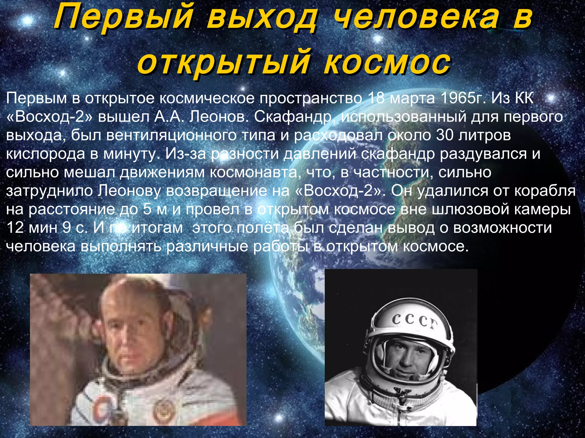 Первый выход человека в открытый космос Первым в открытое космическое пространство 18 марта 1965г. Из КК «Восход-2» вышел А.А. Леонов.   Скафандр, использованный для   первого выхода, был вентиляционного типа и расходовал около 30   литров кислорода в минуту. Из-за   разности давлений скафандр раздувался и сильно мешал движениям космонавта, что, в частности, сильно затруднило   Леонову возвращение на «Восход-2». Он удалился от корабля на   расстояние до 5 м и провел в открытом космосе вне шлюзовой камеры 12 мин 9 с .  И по итогам  этого полёта был сделан вывод о возможности человека выполнять различные работы в открытом космосе.  