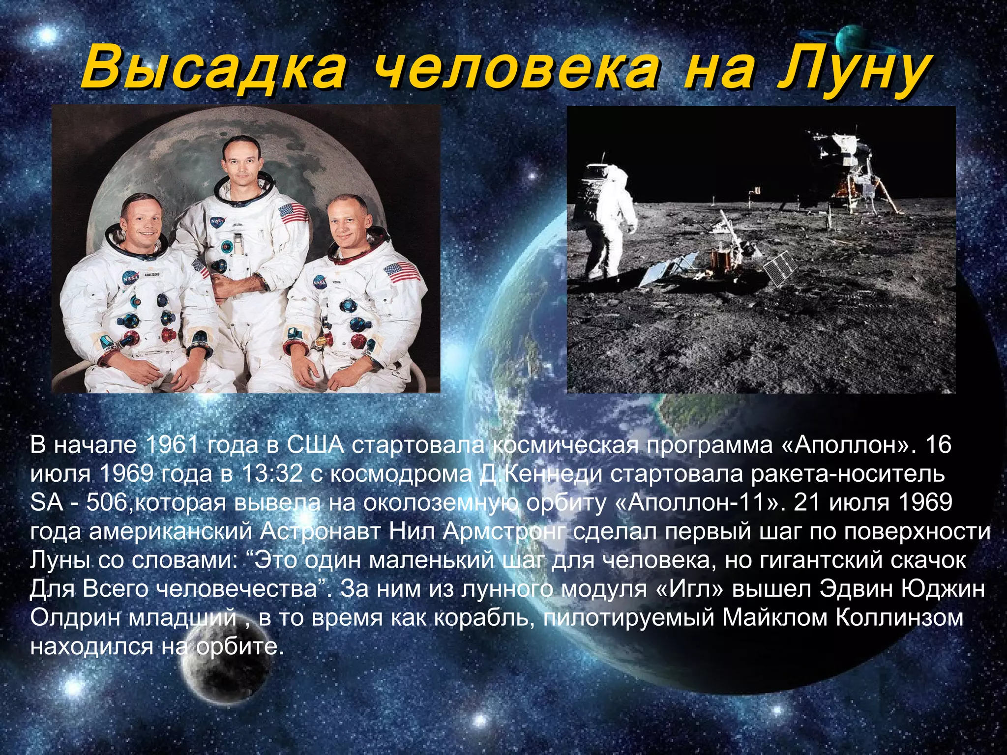 Высадка человека на Луну В начале 1961 года в США стартовала космическая программа «Аполлон». 16 июля 1969 года в 13:32 с космодрома Д.Кеннеди стартовала   ракета-носитель  SA - 506,которая вывела на околоземную орбиту «Аполлон- 1 1». 21 июля 1969 года американский Астронавт Нил Армстронг сделал первый шаг по поверхности Луны со словами:  “ Это один маленький шаг для человека, но гигантский скачок Для Всего человечества ” . За ним из лунного модуля «Игл» вышел Эдвин Юджин Олдрин младший , в то время как корабль, пилотируемый Майклом Коллинзом находился на орбите.  