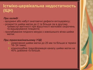 Істміко-цервікальна недостатность (ІЦН) При огляді  : - вроджені або набуті анатомічні дефекти ектоцервіксу; - розкриття шийки матки до 2 та більше см в другому триместрі вагітності при відсутності маткових скорочень та відшарування плаценти; - пролабування плідного міхура з зовнішнього вічка шийки матки. При трансвагінальному УЗД : укорочення шийки матки до 25 мм та більше в терміні 16- 24 тижні; клиноподібна трансформація каналу шийки матки на 40% довжини та більше. 