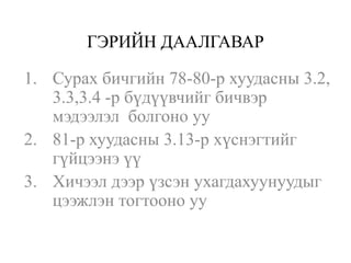 ГЭРИЙН ДААЛГАВАР

1. Сурах бичгийн 78-80-р хуудасны 3.2,
   3.3,3.4 -р бүдүүвчийг бичвэр
   мэдээлэл болгоно уу
2. 81-р хуудасны 3.13-р хүснэгтийг
   гүйцээнэ үү
3. Хичээл дээр үзсэн ухагдахуунуудыг
   цээжлэн тогтооно уу
 