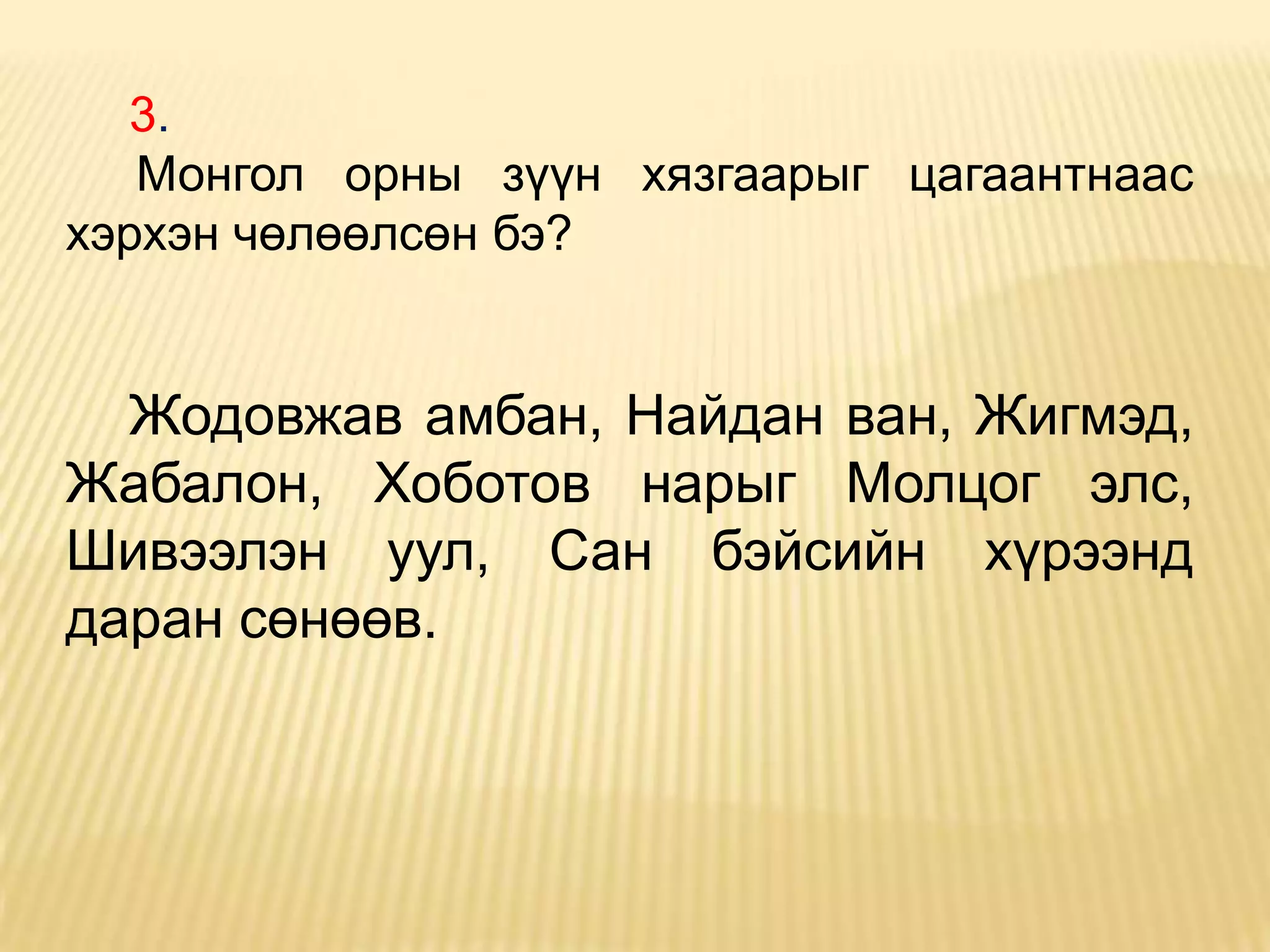 3.
   Монгол орны зүүн хязгаарыг цагаантнаас
хэрхэн чөлөөлсөн бэ?


  Жодовжав амбан, Найдан ван, Жигмэд,
Жабалон, Хоботов нарыг Молцог элс,
Шивээлэн уул, Сан бэйсийн хүрээнд
даран сөнөөв.
 