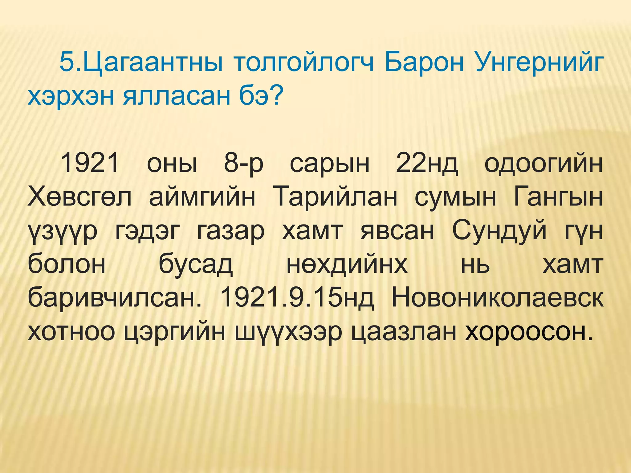 5.Цагаантны толгойлогч Барон Унгернийг
хэрхэн ялласан бэ?

  1921 оны 8-р сарын 22нд одоогийн
Хөвсгөл аймгийн Тарийлан сумын Гангын
үзүүр гэдэг газар хамт явсан Сундуй гүн
болон    бусад    нөхдийнх    нь    хамт
баривчилсан. 1921.9.15нд Новониколаевск
хотноо цэргийн шүүхээр цаазлан хороосон.
 