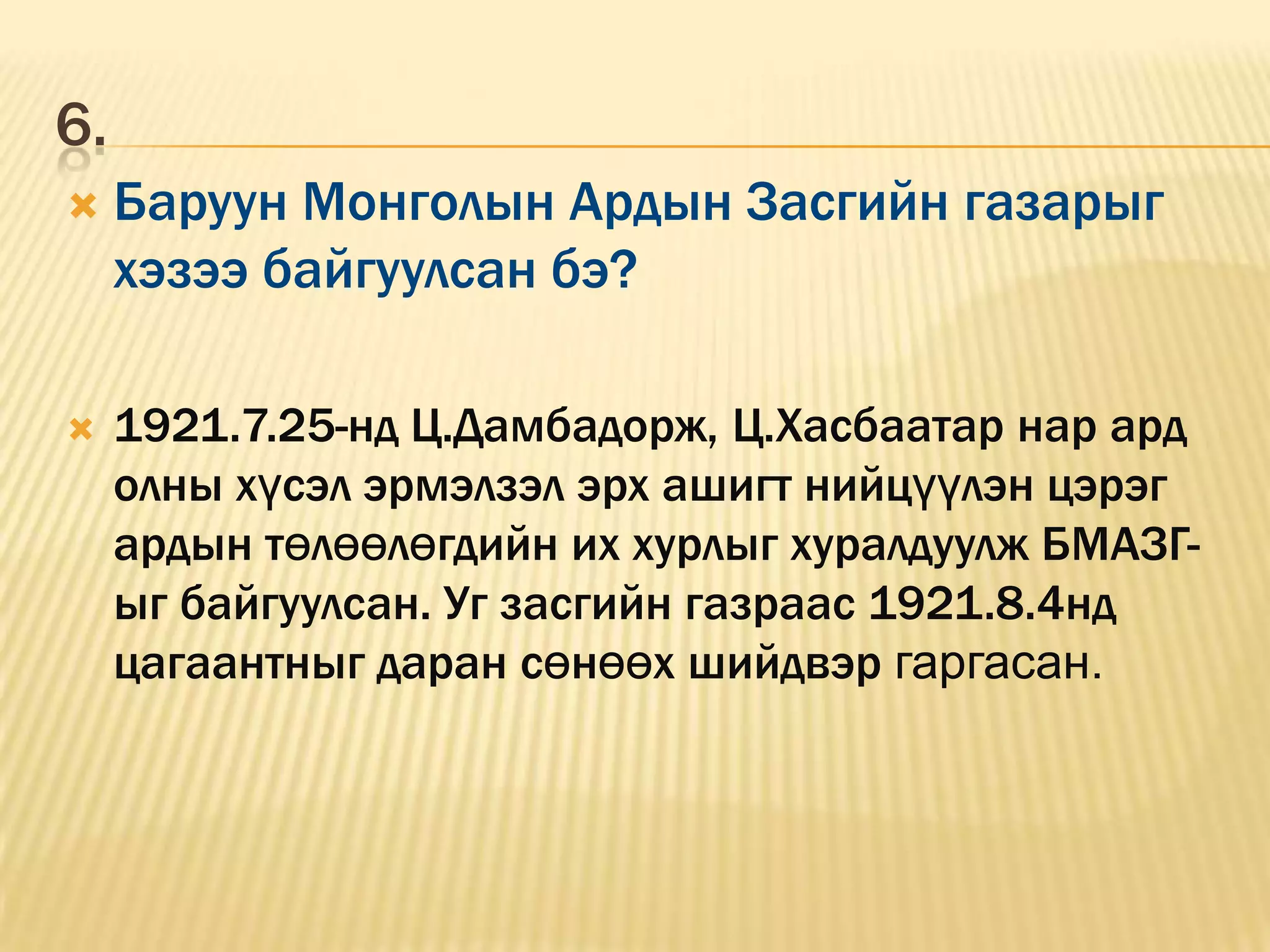 6.
    Баруун Монголын Ардын Засгийн газарыг
     хэзээ байгуулсан бэ?

    1921.7.25-нд Ц.Дамбадорж, Ц.Хасбаатар нар ард
     олны хүсэл эрмэлзэл эрх ашигт нийцүүлэн цэрэг
     ардын төлөөлөгдийн их хурлыг хуралдуулж БМАЗГ-
     ыг байгуулсан. Уг засгийн газраас 1921.8.4нд
     цагаантныг даран сөнөөх шийдвэр гаргасан.
 