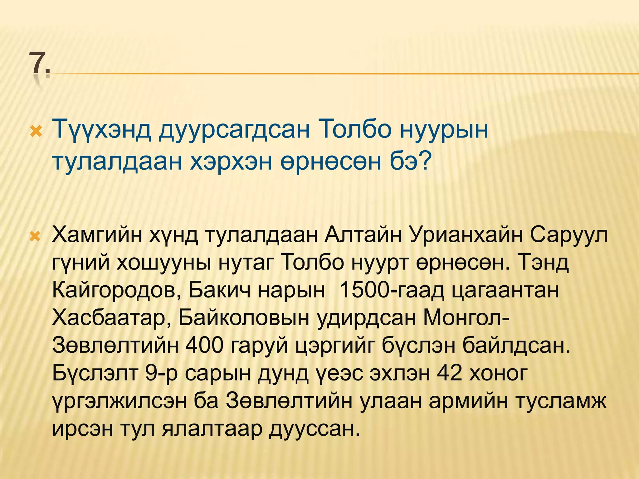 7.

    Түүхэнд дуурсагдсан Толбо нуурын
     тулалдаан хэрхэн өрнөсөн бэ?

    Хамгийн хүнд тулалдаан Алтайн Урианхайн Саруул
     гүний хошууны нутаг Толбо нуурт өрнөсөн. Тэнд
     Кайгородов, Бакич нарын 1500-гаад цагаантан
     Хасбаатар, Байколовын удирдсан Монгол-
     Зөвлөлтийн 400 гаруй цэргийг бүслэн байлдсан.
     Бүслэлт 9-р сарын дунд үеэс эхлэн 42 хоног
     үргэлжилсэн ба Зөвлөлтийн улаан армийн тусламж
     ирсэн тул ялалтаар дууссан.
 