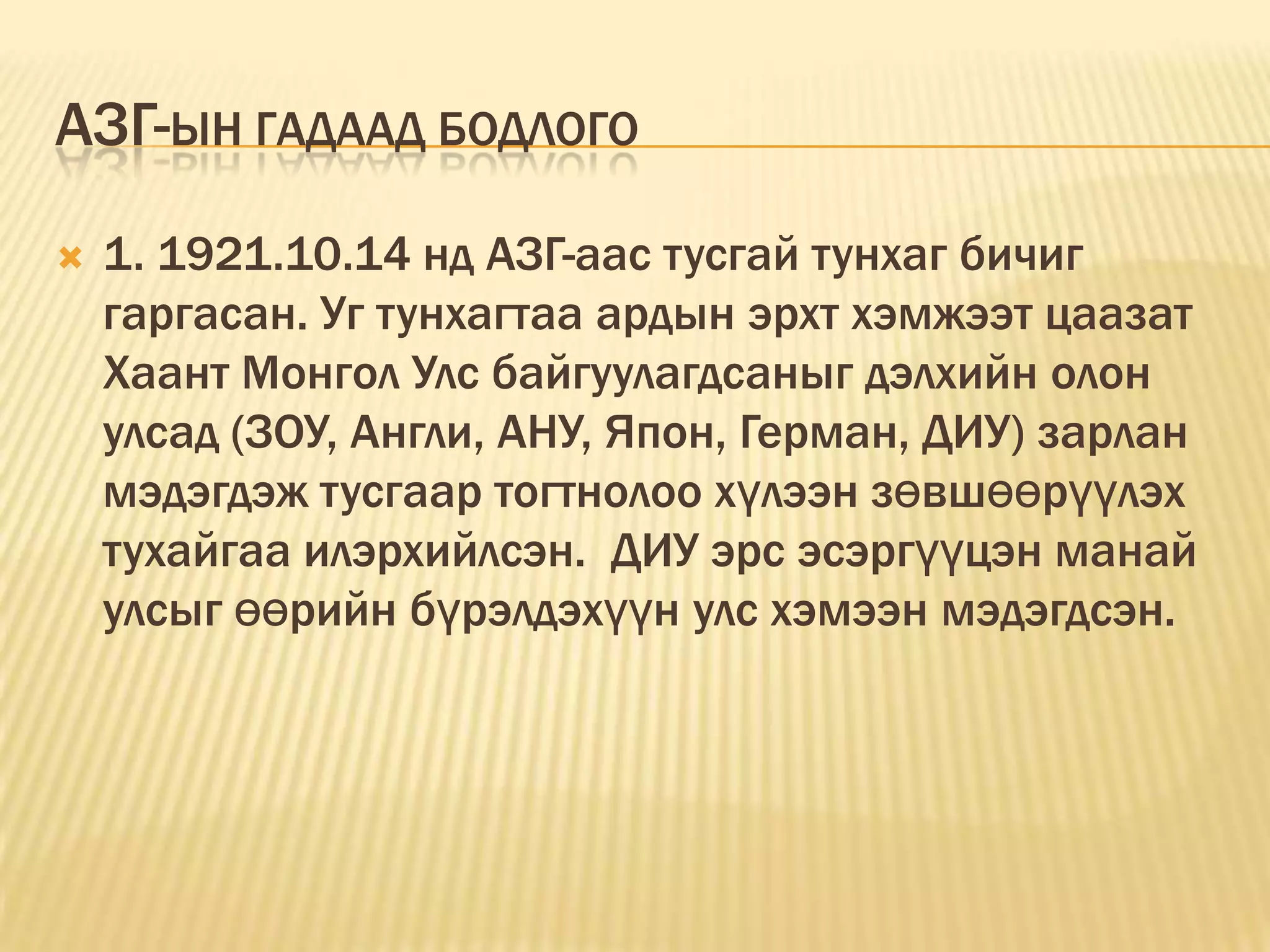 АЗГ-ЫН ГАДААД БОДЛОГО
   1. 1921.10.14 нд АЗГ-аас тусгай тунхаг бичиг
    гаргасан. Уг тунхагтаа ардын эрхт хэмжээт цаазат
    Хаант Монгол Улс байгуулагдсаныг дэлхийн олон
    улсад (ЗОУ, Англи, АНУ, Япон, Герман, ДИУ) зарлан
    мэдэгдэж тусгаар тогтнолоо хүлээн зөвшөөрүүлэх
    тухайгаа илэрхийлсэн. ДИУ эрс эсэргүүцэн манай
    улсыг өөрийн бүрэлдэхүүн улс хэмээн мэдэгдсэн.
 